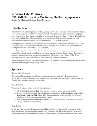 1
Reducing False Positives:
BSA AML Transaction Monitoring Re-Tuning Approach
Written by Mayank Johri and Erik De Monte
Introduction
Institutions waste millions per year analyzing false positives due to models which return low efficacy.
In an era of heightened regulatory scrutiny coupled with institutions’ desire to control compliance
costs, there is need for a sound methodology to improve the overall efficacy of alerts. High efficacy
and sound methodology allow institutions to better channel their time and resources to true
suspicious activities and improve the overall quality of a BSA/AML program.
Certain proposed solutions to this problem include automated alert closures, whitelists, etc. These
solutions do not in any way ameliorate the issue of reducing false positives and do not represent
sound principles for a robust BSA/AML program.
Instead of using “out-of-the-box” rules from the transaction monitoring software, custom rules that
encapsulate multiple scenarios and using automated learned behavior (based on past disposition),
customer segmentation, and peer group analysis may help improve the efficacy of the alerts;
however, these still have to be tuned to determine most effective thresholds.
Below is summarization of the steps/approach that can stand the scrutiny of examiners and fulfil the
desired objective of generating quality alerts.
Approach
Assessment & Prioritization
On a regular basis evaluate the efficacy of the current suspicious activity detection rules in
production, identify the rules with the lowest to the highest efficacy and create a prioritization list.
This list then drives the tuning schedule/plan.
Data Acquisition
Three sets of data are pulled for the re-tuning analysis:
1) All historic transaction data since the most previous tuning was implemented;
2) For the rule in question, all historic alerted transactions, and subsequent disposition
(escalated cases and SAR) data. This data can be collected by querying the backend
databases of the transaction monitoring system.
3) Various relevant customer data elements like entity/consumer, cash intensive business,
AI, etc. on the customers alerted.
Data Analysis
Stratify the data as required (such as grouping like-attributes or ‘non-tunable parameters’ such as
entity/consumer, cash intensive businesses, etc.) to account for like-attribute behavior patterns.
Subsequent to stratification, perform a series of data analyses to better understand the data. This
 