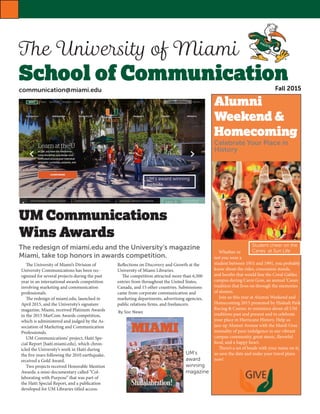 The University of Miami
School of CommunicationFall 2015
Alumni
Weekend &
Homecoming
Celebrate Your Place in
History
 
 
  Whether or
not you were a
student between 1951 and 1991, you probably
know about the rides, concession stands,
and booths that would line the Coral Gables
campus during Carni Gras, an annual ’Canes
tradition that lives on through the memories
of alumni.
  Join us this year at Alumni Weekend and
Homecoming 2015 presented by Hialeah Park
Racing & Casino, to reminisce about all UM
traditions past and present and to celebrate
your place in Hurricane History. Help us
jazz up Alumni Avenue with the Mardi Gras
mentality of pure indulgence in our vibrant
campus community, great music, flavorful
food, and a happy heart.
  There’s a set of beads with your name on it,
so save the date and make your travel plans
now!
UM Communications
Wins Awards  
The redesign of miami.edu and the University’s magazine
Miami, take top honors in awards competition. 
  The University of Miami’s Division of
University Communications has been rec-
ognized for several projects during the past
year in an international awards competition
involving marketing and communication
professionals.
  The redesign of miami.edu, launched in
April 2015, and the University’s signature
magazine, Miami, received Platinum Awards
in the 2015 MarCom Awards competition,
which is administered and judged by the As-
sociation of Marketing and Communication
Professionals.
  UM Communications’ project, Haiti Spe-
cial Report [haiti.miami.edu], which chron-
icled the University’s work in Haiti during
the five years following the 2010 earthquake,
received a Gold Award.
  Two projects received Honorable Mention
Awards: a mini-documentary called “Col-
laborating with Purpose” that was part of
the Haiti Special Report, and a publication
developed for UM Libraries titled access:
Reflections on Discovery and Growth at the
University of Miami Libraries.
  The competition attracted more than 6,500
entries from throughout the United States,
Canada, and 15 other countries. Submissions
came from corporate communication and
marketing departments, advertising agencies,
public relations firms, and freelancers.
UM’s award winning
website
UM’s
award
winning
magazine
Student cheer on the
Canes at Sun Life
By Soc News
communication@miami.edu
 