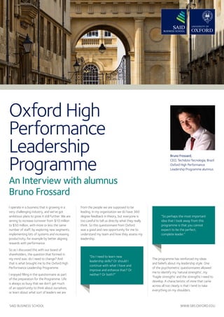 SAID BUSINESS SCHOOL WWW.SBS.OXFORD.EDU 
Oxford High 
Performance 
Leadership 
Programme 
An Interview with alumnus 
Bruno Frossard 
I operate in a business that is growing in a 
very challenging industry, and we’ve got 
ambitious plans to grow it still further. We are 
aiming to increase turnover from $10 million 
to $50 million, with more or less the same 
number of staff, by exploring new segments, 
implementing lots of systems and increasing 
productivity, for example by better aligning 
rewards with performance. 
So as I discussed this with our board of 
shareholders, the question that formed in 
my mind was: do I need to change? And 
that is what brought me to the Oxford High 
Performance Leadership Programme. 
I enjoyed filling in the questionnaire as part 
of the preparation for the Programme. Life 
is always so busy that we don’t get much 
of an opportunity to think about ourselves, 
or learn about what sort of leaders we are 
from the people we are supposed to be 
leading. In my organisation we do have 360 
degree feedback in theory, but everyone is 
too careful to tell us directly what they really 
think. So this questionnaire from Oxford 
was a good and rare opportunity for me to 
understand my team and how they assess my 
leadership. 
The programme has reinforced my ideas 
and beliefs about my leadership style. One 
of the psychometric questionnaires allowed 
me to identify my ‘natural strengths’, my 
‘fragile strengths’ and the strengths I need to 
develop. A characteristic of mine that came 
across all too clearly is that I tend to take 
everything on my shoulders. 
Bruno Frossard, 
CEO, Techduto Tecnologia, Brazil 
Oxford High Performance 
Leadership Programme alumnus 
“Do I need to learn new 
leadership skills? Or should I 
continue with what I have and 
improve and enhance that? Or 
neither? Or both?” 
“So perhaps the most important 
idea that I took away from this 
programme is that you cannot 
expect to be the perfect, 
complete leader.” 
 