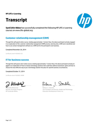 HP LIFE e-Learning 
Transcript 
Syed Zafar Abbas has successfully completed the following HP LIFE e-Learning 
courses on www.life-global.org: 
Customer relationship management (CRM) 
Through this self-paced online course, totaling approximately 1 Contact Hour, the above participant actively engaged 
in an exploration of the customer relationship management (CRM) process, learning why a CRM tool is benecial and 
how to use contact management software as a CRM tool for the participant's own business. 
Completed November 26, 2014 
Certicate serial #1582603-423 
IT for business success 
Through this self-paced, short online course, totaling approximately 1 Contact Hour, the above participant actively en-gaged 
in an exploration of how to choose technology solutions that could best address businesses’ goals and how to 
choose the most effective way to put a technology solution into place for specic business circumstances. 
Completed October 31, 2014 
Certicate serial #1582603-39098 
Jeannette Weisschuh 
Director, Economic Progress 
HP Corporate Affairs 
Rebecca J. Stoeckle 
Vice President and Director, Health and Technology 
Education Development Center, Inc. 
Page 1 of 1 
