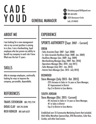 ABOUT ME EXPERIENCE
REFERENCES
C A D E
Y O U D GENERAL MANAGER
lifeisalwaysgood182@gmail.com
801.367.6785
3225 Davencourt Circle
Lehi, UT 84043
SPORTS AUTHORITY (Sept. 2007 – Current)
OREM
- Sales Associate (Sept. 2007 - Sept. 2008)
- Sr. Sales Associate Hardlines (Sept. 2008 - Jan. 2009)
- Hardlines Manager (Jan. 2009 - Aug. 2009)
- Merchandising Manager (Aug. 2009 - Nov. 2010)
- Operations Manager (Nov. 2010 - July 2011)
- Sales Manager (July 2011 - Jan. 2013)
- Interim Store Manager (Jan. 2013 - July 2013)
REDWOOD
Store Manager (July 2013 - Oct. 2015)
	 - 22% Increase in Sales in 1st year as Store Manager,
	 #1 Improvement in District
	 - Top 3 in District in Core Metrics
SOUTH JORDAN
Store Manager (Oct. 2015 - Current)
	 - 8% Increase in Sales in 1st year as Store Manager,
	 #1 in Sales in District
	 - Top 3 in District in Core Metrics
Established over 25 Community Marketing Events that included;
Utah Valley Marathon Sponsorships, BYU Recreation, Color Run,
Zumba, and other local events.
SKILLS
TRAVIS STEVENSON 801.792.7174
DOUG CLAY 509.741.0598
RICH KOHLER 801.669.6527
I am looking for a new management
role as my current position is coming
to a close. I am a hardworking, loyal
employee who has proven my ability to
benefit my company in each role I have
filled over the last 11 years.
Able to manage employees, continually
looking for ways to improve the
company, personable, dependable.
 