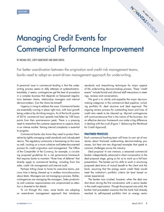 1March 2015
BY MICHAEL RICE, CHEVY MARCHOSKY AND DAVID ZWICKL
For better coordination between the origination and credit risk management teams,
banks need to adopt an event-driven management approach for underwriting.
A perennial issue in commercial lending is that the under-
writing process seems to defy attempts at systematization.
Inevitably, it seems, contingencies get the best of procedure
in a complex business that depends on fast-paced negotia-
tions between clients, relationship managers and internal
decision-makers. Can the chaos be tamed?
Urgency is rising to address the issue. Commercial banks
are essentially running in place right now, with loan growth
being undercut by shrinking margins. As of the fourth quarter
of 2014, commercial loan spreads had fallen by 100 basis
points from their post-recession peak. There is a pressing
need to streamline the customer experience to capture share
in an intense market. Taming internal complexity is essential
to progress.
Commercial banks also know they need to protect them-
selves by tightly managing credit standards and risk-adjusted
returns. The regulatory community is hammering on this issue
as well, insisting on a more cohesive and better-documented
process for credit origination and management. The Office
of the Comptroller of the Currency, for example, is circulat-
ing proposed guidelines for a risk governance framework
that requires banks to maintain “three lines of defense” that
directly apply to commercial lending, including front line
sales, credit risk management and internal audit.
Perhaps hitting closer to home for executive teams, pre-
cious time is being chewed up in endless micro-discussions
about deals. Managers are not managing a process. Rather,
contingencies are managing the managers. Sales productiv-
ity and customer responsiveness are compromised as atten-
tion is diverted to the details.
To cut through this mess, some banks are adopting
an event-driven management approach that introduces
standards and streamlining techniques for major aspects
of the underwriting decision-making process. These “credit
events” include formal and informal staff interactions in meet-
ings, reviews and conversations.
The goal is to clarify and expedite the major decision-
making categories in the commercial deal pipeline, includ-
ing portfolio fit, deal structure and deal approval. The
ongoing review process for outstanding loans and lines of
credit also needs to be cleaned up. Myriad contingencies
will continue because that is the nature of the business, but
an effective decision framework can make a big difference
in dealing with the crush (Figure 1: Balancing the Workload
for Credit Approval).
FRACTURED PROCESSES
Each commercial banking team will have its own set of war
stories about fractured underwriting decision-making pro-
cesses, but here are two disguised examples that speak to
common challenges across the industry:
Deal proposal. In one instance, a seasoned commercial
banker independently advanced a client conversation to the
deal proposal stage, going so far as to work up a full loan
presentation. The banker put his skills to work in structuring
proposed deal terms of mutual benefit to the client and the
bank, assuming that the energy sector credit likely would
meet the institution’s portfolio criteria (at least based on
career experience).
The banker was crushed, however, when the deal was
shot down during the first conversation with a senior leader
in the credit organization. Though the proposal was solid, the
banker had proceeded unaware that the bank had already
reached its self-imposed portfolio limit on energy sector
Managing Credit Events for
Commercial Performance Improvement
Asseen
in
the
 
