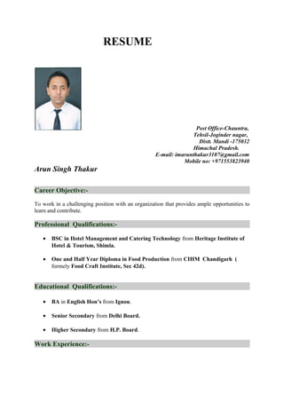 RESUME
Post Office-Chauntra,
Tehsil-Joginder nagar,
Distt. Mandi -175032
Himachal Pradesh.
E-mail: imarunthakur3107@gmail.com
Mobile no: +971553823940
Arun Singh Thakur
Career Objective:-
To work in a challenging position with an organization that provides ample opportunities to
learn and contribute.
Professional Qualifications:-
• BSC in Hotel Management and Catering Technology from Heritage Institute of
Hotel & Tourism, Shimla.
• One and Half Year Diploma in Food Production from CIHM Chandigarh (
formely Food Craft Institute, Sec 42d).
Educational Qualifications:-
• BA in English Hon’s from Ignou.
• Senior Secondary from Delhi Board.
• Higher Secondary from H.P. Board.
Work Experience:-
 