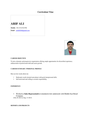 Curriculum Vitae
ARIF ALI
Mobile: +92-333-6722790
Email : arifali030@gmail.com
CAREER OBJECTIVE
To join a dynamic and progressive organization offering ample opportunities for diversified experience,
enhancement of professional skill and career growth.
CAREER SUMMARY / PERSONAL PROFILE
Here are few words about me:
• Dedicated, result oriented team player with good interpersonal skills.
• Self-motivated and willing to assume responsibility.
EXPERIENCE
• Worked as Sales Representative in HAMLEYS TOY ASSOCIATE with Middle East Retail
Company.
(Feb, 05 2012 to Sep, 31 2015)
REPORTS AND PROJECTS
 