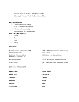 • Prepared a Project on AIR BUS A380 in Subject of MBA.
• Submitting the Projects of THAR COAL in Subject of MBA.
COMPUTER SKILLS
• Deeply knowledge of MS Office,
(Word, Excel, Outlook, Power Point)
• Software Installation and using.
• Internet Browsing and Electronic Emails.
LANGUAGE KNOWLEDGE
• English
• Arabic
• Urdu
• Punjabi
EDUCATION
Master in Business Administration (MBA) COMSATS University of Science and Technology,
Human Recourse (H.R) Lahore Pakistan
Bachelor in Commerce (B.Com) MINHAJ University, Lahore Pakistan
Information Technology (I.T)
F.Sc (Pre Engineering) FARAN Model College, Jhang Sadar Pakistan
Matric (Science) GOVT Gilkala High School, Jhang Sadar Pakistan
PERSONAL INFORMATION
Father’s Name Ghulam Shabbir
Date of Birth Feb, 05 1990
Nationality Pakistani
Residency Riyadh
Religion Islam
Marital Status Single
 