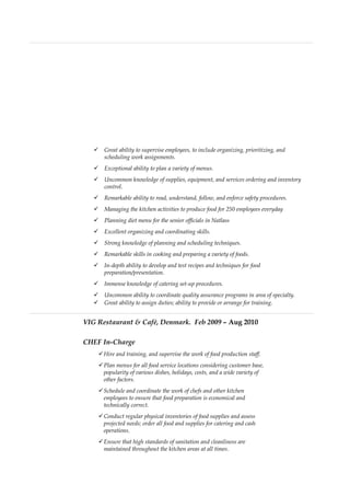 Great ability to supervise employees, to include organizing, prioritizing, and
scheduling work assignments.
 Exceptional ability to plan a variety of menus.
 Uncommon knowledge of supplies, equipment, and services ordering and inventory
control.
 Remarkable ability to read, understand, follow, and enforce safety procedures.
 Managing the kitchen activities to produce food for 250 employees everyday
 Planning diet menu for the senior officials in Natlass
 Excellent organizing and coordinating skills.
 Strong knowledge of planning and scheduling techniques.
 Remarkable skills in cooking and preparing a variety of foods.
 In-depth ability to develop and test recipes and techniques for food
preparation/presentation.
 Immense knowledge of catering set-up procedures.
 Uncommon ability to coordinate quality assurance programs in area of specialty.
 Great ability to assign duties; ability to provide or arrange for training.
VIG Restaurant & Café, Denmark. Feb 2009 – Aug 2010
CHEF In-Charge
Hire and training, and supervise the work of food production staff.
Plan menus for all food service locations considering customer base,
popularity of various dishes, holidays, costs, and a wide variety of
other factors.
Schedule and coordinate the work of chefs and other kitchen
employees to ensure that food preparation is economical and
technically correct.
Conduct regular physical inventories of food supplies and assess
projected needs; order all food and supplies for catering and cash
operations.
Ensure that high standards of sanitation and cleanliness are
maintained throughout the kitchen areas at all times.
 