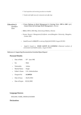  Food requisition and inventory procedures are handled
 Handle wide buffet menus for restaurants and coffee shop
Education &
Qualifica
tions
 3 Years Diploma in Hotel Management & Catering Tech., 1999 to 2002 April,
Canan School of Catering& Hotel Management., Chennai.
 B.B.A, 2000 to 2003 May, University of Madras, Chennai.
 Human Resource Management,(Certificate course)Mangalore University, Mangalore,
October 2001.
 Level 2 award in HACCP in catering (High field (HABC) August 09 2012.
 Level 2 Award in FOOD SAFETY IN CATERING (Chartered institute of
environment and Health London,. August 10 2012.
References & Supporting Documentation Furnished Upon Request
Personal Details:
• Date of Birth : 03rd
June 1982
• Sex : Male
• Nationality : Indian
• Marital Status : Single
• Father’s Name : S. K. Anbuchezhian
• Passport No : K 2495231
• Date of Issue : 04/01/2012
• Date of Expire : 03/01/2022
Language Known:
ENGLISH, TAMIL, HINDI & DANISH
Declaration:
 