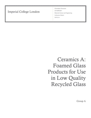 Imperial College London
Christopher Parsonson
CID 00952857
Materials Science and Engineering
Laboratory Report
28/02/16
Ceramics A:
Foamed Glass
Products for Use
in Low Quality
Recycled Glass
Group A
 
