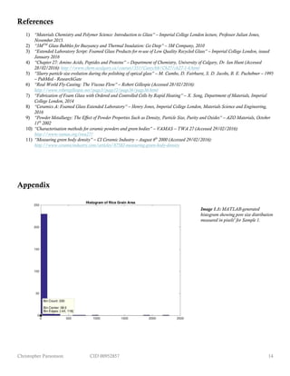 Christopher Parsonson CID 00952857 14
References
1) “Materials Chemistry and Polymer Science: Introduction to Glass” – Imperial College London lecture, Professor Julian Jones,
November 2015.
2) “3MTM
Glass Bubbles for Buoyancy and Thermal Insulation: Go Deep” – 3M Company, 2010
3) “Extended Laboratory Script: Foamed Glass Products for re-use of Low Quality Recycled Glass” – Imperial College London, issued
January 2016
4) “Chapter 27: Amino Acids, Peptides and Proteins” – Department of Chemistry, University of Calgary, Dr. Ian Hunt (Accessed
28/02/2016): http://www.chem.ucalgary.ca/courses/351/Carey5th/Ch27/ch27-1-4.html
5) “Slurry particle size evolution during the polishing of optical glass” – M. Cumbo, D. Fairhurst, S. D. Jacobs, B. E. Puchebner – 1995
– PubMed - ResearchGate
6) “Real World Fly-Casting: The Viscous Flow” – Robert Gillespie (Accessed 28/02/2016):
http://www.robertgillespie.net/page3/page12/page36/page36.html
7) “Fabrication of Foam Glass with Ordered and Controlled Cells by Rapid Heating” – X. Song, Department of Materials, Imperial
College London, 2014
8) “Ceramics A: Foamed Glass Extended Laboratory” – Henry Jones, Imperial College London, Materials Science and Engineering,
2016
9) “Powder Metallurgy: The Effect of Powder Properties Such as Density, Particle Size, Purity and Oxides” – AZO Materials, October
11th
2002
10) “Characterisation methods for ceramic powders and green bodies” – VAMAS – TWA 27 (Accessed 29/02/2016):
http://www.vamas.org/twa27/
11) “Measuring green body density” – CI Ceramic Industry – August 6th
2000 (Accessed 29/02/2016):
http://www.ceramicindustry.com/articles/87582-measuring-green-body-density
Appendix
Image 1.1: MATLAB-generated
histogram showing pore size distribution
measured in pixels2
for Sample 1.
 