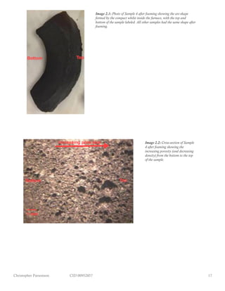 Christopher Parsonson CID 00952857 17
Image 2.1: Photo of Sample 4 after foaming showing the arc-shape
formed by the compact whilst inside the furnace, with the top and
bottom of the sample labeled. All other samples had the same shape after
foaming.
Image 2.2: Cross-section of Sample
4 after foaming showing the
increasing porosity (and decreasing
density) from the bottom to the top
of the sample.
 