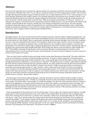 Christopher Parsonson CID 00952857 2
Abstract
The aim of this experiment was to examine the optimum powder size composition needed for the lowest possible density glass
to be produced, preferably lower that 0.12 g cm-3
[3], by varying the particle size within a glass powder compact. This was done
through sintering soda-lime glass compacts of different powder size at a high temperature of 815 °C for 7 and 5 minutes so as to
cause foaming, allowing for each sample’s density to be calculated and porous microstructure to be examined. Overall, it was
found that altering the particle size within the compact changed the final density in that the smaller the powder diameter, the
lower the density, with the sample made of only the finest <200 µm having the lowest density at 0.184 g cm-3
. However, by
looking at the compacts’ cross-sections and by measuring the densities of different parts, it was also found that the density of the
compacts varied throughout their structure, possibly due to the heating inconsistencies in the furnace, the water draining
mechanism during slip casting or simply the experimental error, therefore possibly undermining these results. Additionally,
through recording water absorption, it was found that a greater degree of foaming led to a low-density open-pore structure in
which water may be trapped, therefore reaffirming the established theory.
Introduction
Throughout history, the science of materials and of their properties has been extremely useful in engineering applications, and
this only becomes increasingly apparent with modern technological advances. One such family of materials that have shaped
the world around us is that of glass. Glass is a particularly interesting material because although it has a local order, its general
structure is that of an amorphous brittle solid [1]. This amorphous characteristic makes it easier to remove and replace atoms
and ions in order to manipulate its properties than it would otherwise be in a crystalline material. Indeed, it is this fact that
enables glass to be used across a broad range of engineering applications. Be it in the corrosion resistant “self-cleaning” glass of
the shard, the scratch-immune high strength gorilla glass of the modern day iPhone or the low-density to high-strength ratio
3MTM
Glass Bubble technology of undersea gas recovery operations [2], glass is a fundamental part of society, and an
understanding of how it may be processed to acquire various properties is crucial for materials engineers in order to continue to
advance this exciting area of science.
There are three primary methods for glass processing: molten casting, glass blowing and sintering [3]. This report shall focus
on the use of sintering in low-density sol-gel derived glass production. A sol-gel is simply a dispersion of colloidal particles
within an interconnected rigid open network swollen by water. A fine-powder glass is mixed with water to create a slip/sol-gel
through polymerisation condensation, a process known as “gelation”. During this process, a catalyst is often added to adjust the
pH of the solution and thus determine the type of powder produced. An acidic catalyst will lower the pH of the solution below
the isoelectric point (the point at which the effective charge in the solution is 0 [4]), causing the particles to be attracted to
oneanother and creating a glass powder of “large” particles. A basic catalyst will cause the pH to rise above the isoelectric
point, resulting in the particles repelling oneanother and creating a glass powder of very small nano-sized particles [5]. The
sample is then slip-cast and dried in order to evaporate water droplets and leave pores where water was once present. During
drying, the weak bonds formed by mechanical interlocking and van der Waals forces during condensation shrink and the
porosity reduces, forming a “glass powder compact”.
The final stage in this method of glass production is sintering. Sintering is a process whereby the glass compact is heated
above its transition temperature (Tg ≈ 575-650 °C), causing the structure to relax and undergo viscous flow (the continuous
steady motion of particles within a material [6]). In a sol-gel derived glass, this allows for tertiary particles (that have formed as
a result of the aggregation of secondary particles within the wet gel) to fuse together, increasing the density of the glass. The
high temperatures used during sintering evaporate much of the remaining water within the gel structure, leading to further
shrinkage of bonds and reduction in porosity and thus an additional increase in density. If the sintering conditions are suitable,
however, the compact will undergo glass foaming.
Glass foaming allows for the production of very low-density glass. To foam a glass, the compact must be heated to very high
temperatures in order for rapid sintering to occur at the surface of the compact before the centre has time to undergo much
viscous flow, forming what is referred to as a primary melt; essentially a surface layer of liquid glass phase [7]. This primary
melt traps or “seals” the air present within the compact’s pores that formed during drying, preventing it from escaping and
creating “gas bubbles”. As the sample is heated and the glass melts, these air particles gain energy and increase the internal
pressure of the glass through collisions with the pore walls as they “try” to escape into the atmosphere, thus expanding the
pores through gas bubble expansion. As these pores grow in size, the volume of the glass increases and therefore the density
decreases, thus producing a low-density glass. This process is shown in Figure 1.
 