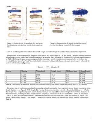 Christopher Parsonson CID 00952857 7
Due to its crumbling after removal from the mould, Sample X could no longer be used for the duration of the experiment.
As mentioned in the experimental, Samples 1-5 were placed in a furnace set at 815 °C and left for 7 minutes to sinter and foam
before being removed, cooled and ground into a cubic/rectangular shape, allowing for their densities to be calculated as shown
in Table 3. Defining the glass compacts as green bodies (meaning a weakly-bonded ceramic material often in the form of a
powder [10]), the “green” or “bulk” density (which is inclusive of solid particle, liquid and empty pore/vacancy volume [11])
could be calculated using Equation 1.
𝐷𝑒𝑛𝑠𝑖𝑡𝑦 =
!"##
!"#$%&
(Equation 1)
Sample Mass (g) Width (mm) Length (mm) Thickness (mm) Green Density
(g cm-3
)
1 0.5289 10.52 11.66 6.39 0.6748
2 0.0808 8.47 7.36 7.04 0.1841
3 0.3206 12.64 11.68 7.45 0.2915
4 0.2301 11.71 10.44 9.43 0.1996
5 0.3780 12.26 10.26 9.93 0.3026
Table 3: Table showing the dimension, mass and final calculated density of each compact sample after foaming at 815 °C for 7 minutes.
These data may be easily represented and compared graphically using a bar chart to give the lowest density compact as being
Sample 2, as shown in Figure 6. With Samples 2 & 3 having the same composition but with a density that differed by ≈60% (in
that Sample 2 had a significantly lower density than Sample 3), it was decided for further testing to be carried out. As stated in
the experimental, another part of the already sintered Samples 2 & 3 were broken off and foamed for a further 10 minutes at
1,000 °C to see if perhaps Sample 3 had not foamed as much as it could have otherwise. These new versions of Sample 2 and
Sample 3 were named Sample 2.1 and Sample 3.1 respectively, and the density calculations after further foaming are shown in
Table 4.
Figure 5.1: Image showing the samples in their cast having
been dried by the water draining into the plasterboard lying
below.
Figure 5.2: Image showing the samples having been removed
from their cast, leaving a green body glass compact.
 