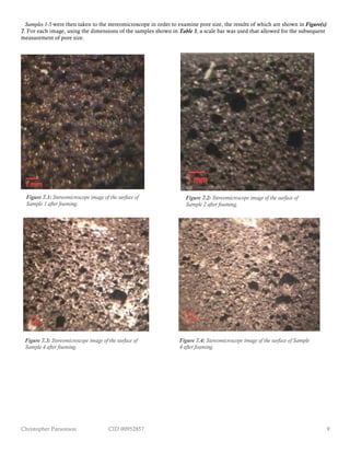 Christopher Parsonson CID 00952857 9
Samples 1-5 were then taken to the stereomicroscope in order to examine pore size, the results of which are shown in Figure(s)
7. For each image, using the dimensions of the samples shown in Table 3, a scale bar was used that allowed for the subsequent
measurement of pore size.
Figure 7.1: Stereomicroscope image of the surface of
Sample 1 after foaming.
Figure 7.2: Stereomicroscope image of the surface of
Sample 2 after foaming.
Figure 7.4: Stereomicroscope image of the surface of Sample
4 after foaming.
Figure 7.3: Stereomicroscope image of the surface of
Sample 4 after foaming.
 
