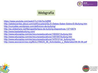 Webgrafía 
https://www.youtube.com/watch?v=f-8s7ev3dRM 
http://adolescentes.about.com/od/Escuela/a/Qu-E-Debes-Saber-Sobre-El-Bullying.htm 
http://nuncalles.wordpress.com/definicion-de-bullying/ 
http://es.slideshare.net/Nenapetite/tipos-de-bullying-diapositivas-13710674 
http://www.bastadebullying.com/ 
http://www.educaplay.com/es/recursoseducativos/1583021/bullyng.htm 
http://www.educaplay.com/es/recursoseducativos/1491947/bullyng.htm 
http://www.educaplay.com/es/recursoseducativos/1470121/el_bullyng.htm 
http://www.asociacionrea.org/BULLYING/8_06_Actividades_y_Materiales/08.06.06.pdf 
 