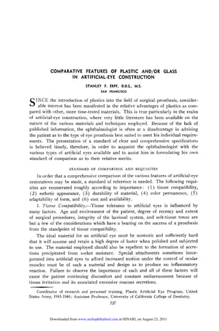 COMPARATIVE FEATURES OF PLASTIC AND/OR GLASS
                  IN ARTIFICIAL-EYE CONSTRUCTION
                               STANLEY F. ERPF,     D.D.S., M.S.
                                        SAN   FRANCISCO

SINCE the introduction of plastics into the field of surgical prosthesis, consider-
     able interest has been manifested in the relative advantages of plastics as com-
pared with other, more time-tested materials. This is true particularly in the realm
of artificial-eye construction, where very little literature has been available on the
nature of the various materials and techniques employed. Because of the lack of
published information, the ophthalmologist is often at a disadvantage in advising
the patient as to the type of eye prosthesis best suited to meet his individual require-
ments. The presentation of a standard of clear and comprehensive specifications
is believed timely, therefore, in order to acquaint the ophthalmologist with the
various types of artificial eyes available and to assist him in formulating his own
standard of comparison as to their relative merits.

                      STANDARD OF COMPARISON AND            REQUISITES
    In order that a comprehensive comparison of the various features of artificial-eye
restorations may be made, a standard of reference is needed. The following requi-
sites are enumerated roughly according to importance: (1) tissue compatibility,
 (2) esthetic appearance, (3) durability of material, (4) color permanence, (5)
adaptability of form, and (6) cost and availability.
     1. Tissue Compatibility.—-Tissue tolerance to artificial eyes is influenced by
many factors. Age and environment of the patient, degree of recency and extent
of surgical procedures, integrity of the lacrimal system, and soft-tissue tonus are
but a few of the considerations which have a bearing on the success of a prosthesis
from the standpoint of tissue compatibility.
    The ideal material for an artificial eye must be nontoxic and sufficiently hard
that it will assume and retain a high degree of luster when polished and subjected
to use. The material employed should also be repellent to the formation of accre¬
tions precipitated from socket moisture. Special attachments sometimes incor¬
porated into artificial eyes to afford increased motion under the control of ocular
muscles must be of such a material and design as to produce no inflammatory
reaction. Failure to observe the importance of each and all of these factors will
cause the patient continuing discomfort and constant embarrassment because of

tissue irritation and its associated excessive mucous secretions.
     Coordinator of research and personnel training, Plastic Artificial Eye Program, United
States Army, 1943-1946; Assistant Professor, University of California College of Dentistry.
                                              737


           Downloaded from www.archophthalmol.com at HINARI, on August 23, 2011
 