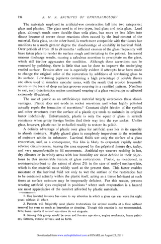 738                .    .    .   ARCHIVES       OF   OPHTHALMOLOGY

    The materials employed in artificial-eye construction fall into two categories :
glass and plastics. The glass used is of two types, lead glass and soda glass. Lead
glass, although much more durable than soda glass, has more or less fallen into
disuse because of severe tissue reactions often caused by the lead content of the
material. Soda glass, on the other hand, is much more compatible with the tissues but
manifests to a much greater degree the disadvantage of solubility in lacrimal fluid.
Over periods of from 18 to 24 months sufficient erosion of the glass frequently will
                                            1


have taken place to render its surface rough and irritating to the patient. Increased
mucous discharge results, causing a calculous accretion to precipitate on the glass,
which still further aggravates the condition. Although these accretions can be
removed by polishing, there is little that can be done to improve the underlying
eroded surface. Erosion after use is especially evident if attempts have been made
to change the original color of the restoration by additions of low-fusing glass to
its surface. Low-fusing pigments containing a high percentage of soluble fluxes
are often used to simulate vascular areas, with the result that erosion frequently
occurs in the form of deep surface grooves coursing in a ramified pattern. Needless
to say, such deterioration makes continued wearing of a glass restoration so affected
extremely ill-advised.
    The use of plastic as an artificial-eye material largely overcomes these disad¬
vantages. Plastic does not erode in socket secretions and when highly polished
actually repels the formation of accretions.2 Constant slight friction of the eyelids
and other structures over the surface of a plastic eye tends to maintain its original
luster indefinitely. Unfortunately, plastic is only the equal of glass in scratch
resistance when gritty foreign bodies find their way into the eye socket. Unlike
glass, however, plastic can be re-buffed readily to restore its polish.
    A definite advantage of plastic over glass for artificial eyes lies in its capacity
to absorb moisture. Highly glazed glass is completely impervious to the retention
of moisture within its substance. Lacrimal fluids wet only the surface of a glass
restoration, and, as a consequence, this film is likely to evaporate rapidly under
adverse circumstances, leaving the area exposed by the palpebrai fissure dry, tacky,
and very uncomfortable to lid movements. Artificial-eye wearers residing in hot,
dry climates or in windy areas with low humidity are most definite in their objec¬
tions to this undesirable feature of glass restorations. Plastic, as mentioned, is
moisture-absorbent to the extent of about 2% in the case of methyl methacrylate,
which is the material most widely used at the present time. This factor enables
moisture of the lacrimal fluid not only to wet the surface of the restoration but
to be contained actually within the plastic itself, acting as a tissue lubricant at such
times as surface moisture may be temporarily deficient. For this reason, persons
wearing artificial eyes employed in positions 3 where such evaporation is a hazard
are most appreciative of the comfort afforded by plastic materials.


      1. One isolated instance has come to my attention in which a glass eye was worn for eight
years   without ill effect.
      2. Patients will frequently wear plastic restorations for several months at a time without
removal for even so much as inspection or cleaning. Though this practice is not recommended,
little harm results if normal secretions do not stagnate.
      3. Among this group would be oven and furnace operators, engine mechanics, house paint-
ers, farmers, vehicle drivers, and so forth.




              Downloaded from www.archophthalmol.com at HINARI, on August 23, 2011
 