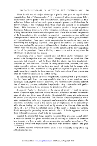ERPF—PLASTIC-GLASS IN ARTIFICIAL                     EYE      CONSTRUCTION                  739

     There is still another major advantage of plastic over glass as regards tissue
compatibility, that of "thermocomfort." It is concerned with a temperature differ¬
ential within various parts of the eye restoration. Most glass prostheses are thin-
walled and hollow and enclose an air space at negative pressure which insulates the
deeper surfaces of the restoration from those which are exposed by the palpebrai
 fissure. This insulation of a thin-walled structure permits a sharp temperature
delineation between those parts of the restoration which are in contact with tissue
at body heat and the surface which is exposed most of the time to room temperature
or the temperature of the immediate environment. Here, again, persons subjected
to temperature extremes or to sudden changes in temperature find a glass prosthesis
very uncomfortable.4 Once more, plastic demonstrates its superiority over glass in
overcoming the foregoing objection, since plastic restorations are usually solid
throughout and enable temperature differentials to distribute themselves more uni¬
formly, with only minimal delineation between the deeper and the more superficial
portion of the prosthesis. Most artificial-eye wearers are quick to appreciate the
advantages of plastic for this reason.
     Occasionally even a highly polished and well-fitted plastic restoration may
appear to be incompatible with soft tissues. Allergic reactions to plastic are often
suspected, but oftenest it will be found that the plastic has been insufficiently
processed in these instances. Factors of curing temperature, pressure, and proc¬
essing time affect not only the hardness and density of plastic but the degree of its
polymerization as well. Retention of only partially polymerized plastic in mono-
meric form always results in tissue reaction. Such restorations, if not porous, can
often be rendered serviceable by further curing.
     In summarizing factors of tissue compatibility, assuming that a given restora¬
tion has been well fitted, one may conclude that there is no substitute for a
chemically inert, slightly moisture-absorbent, and microscopically smooth material,
free of scratches, porosity, and other irregularities. Any compromise with perfec¬
tion in this connection should condemn the prosthesis, ipso facto.
     2. Esthetic Features.—Exclusive of the degree of artistry evident in various
makes of artificial eyes, there are several structural differences between restorations
made of glass and those made of plastic. Structural differences also exist among
the various types of plastic eyes available. The criterion of esthetic perfection would
seem to depend not only upon impeccable craftmanship but also upon whether the

anatomical structures found in the natural eye are reproduced in the artificial eye
with relative fidelity, on the one hand, or by means of an illusory effect, on the
other. It is not within the intended scope of this paper to discuss the technical
details employed in producing various esthetic effects ; it is the apparent result of
these technical procedures which is to be considered.
     Granted the axiom that things equal to the same thing are equal to each other,
it naturally follows that given reproductions of anything as constant in character
as a human eye will, as a matter of course, resemble one another very closely. This
is especially true if such reproductions are made with masterful fidelity. The quod
    4. Patients will often complain of headache similar to that   produced by having   eaten   a   very
cold substance too fast.




           Downloaded from www.archophthalmol.com at HINARI, on August 23, 2011
 