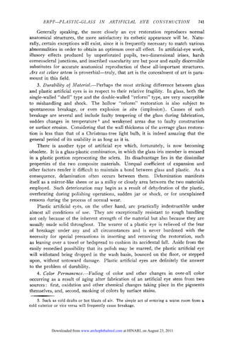 ERPF—PLASTIC-GLASS IN ARTIFICIAL EYE                             CONSTRUCTION              741

     Generally speaking, the more closely an eye restoration reproduces normal
anatomical structures, the more satisfactory its esthetic appearance will be. Natu¬
rally, certain exceptions will exist, since it is frequently necessary to match various
abnormalities in order to obtain an optimum over-all effect. In artificial-eye work,
illusory effects produced by unperforated pupils, two-dimensional irises, harsh
corneoscleral junctions, and inscribed vascularity are but poor and easily discernible
substitutes for accurate anatomical reproduction of these all-important structures.
Ars est celare artem is proverbial—truly, that art is the concealment of art is para¬
mount in this field.
     3. Durability of Material.—Perhaps the most striking difference between glass
and plastic artificial eyes is in respect to their relative fragility. In glass, both the
single-walled "shell" type and the double-walled "reform" type, are very susceptible
to mishandling and shock. The hollow "reform" restoration is also subject to
spontaneous breakage, or even explosion in situ (implosion). Causes of such
breakage are several and include faulty tempering of the glass during fabrication,
sudden changes in temperature 5 and weakened areas due to faulty construction
or surface erosion. Considering that the wall thickness of the average glass restora¬

tion is less than that of a Christmas-tree light bulb, it is indeed amazing that the
general period of its usability is as long as it is.
     There is another type of artificial eye which, fortunately, is now becoming
obsolete. It is a glass-plastic combination, in which the glass iris member is encased
in a plastic portion representing the sclera. Its disadvantage lies in the dissimilar
properties of the two composite materials. Unequal coefficient of expansion and
other factors render it difficult to maintain a bond between glass and plastic. As a
consequence, delamination often occurs between them. Delamination manifests
itself as a mirror-like sheen or as a milky or cloudy area between the two materials
employed. Such deterioration may begin as a result of dehydration of the plastic,
overheating during polishing operations, sudden jar or shock, or for unexplained
reasons during the process of normal wear.

     Plastic artificial eyes, on the other hand, are practically indestructible under
almost all conditions of use. They are exceptionally resistant to rough handling
not only because of the inherent strength of the material but also because they are
usually made solid throughout. The wearer of a plastic eye is relieved of the fear
of breakage under any and all circumstances and is never burdened with the
necessity for special precautions in inserting and removing the restoration, such
as leaning over a towel or bedspread to cushion its accidental fall. Aside from the

easily remedied possibility that its polish may be marred, the plastic artificial eye
will withstand being dropped in the wash basin, bounced on the floor, or stepped
upon, without untoward damage. Plastic artificial eyes are definitely the answer
to the problem of durability.
     4. Color Permanence.—Fading of color and other changes in over-all color
occurring as a result of aging after fabrication of an artificial eye stem from two
sources : first, oxidation and other chemical changes taking place in the pigments

themselves, and, second, masking of colors by surface stains.
     5. Such as cold drafts or hot blasts of air. The simple act of   entering   a warm room   from   a
cold exterior or vice versa will frequently cause breakage.




            Downloaded from www.archophthalmol.com at HINARI, on August 23, 2011
 