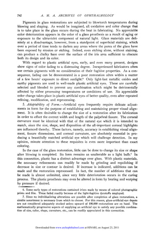 742                 .    .    . ARCHIVES         OF    OPHTHALMOLOGY

    Pigments in glass restorations are subjected to blowtorch temperatures during
blowing and shaping. As would be imagined, all oxidation and color change that
is to take place in the glass occurs during the heat in fabricating. No appreciable
color deterioration appears in the color of a glass prosthesis as a result of aging or
exposure to the ultraviolet component of natural light. Glass materials are defi¬
nitely at a disadvantage, however, from a standpoint of superficial staining, which
over a period of time tends to darken any areas where the pores of the glass have
been exposed by erosion or etching. Indeed, even etching alone, without staining,
can produce a chalky haze over the surface of the iris area sufficient to obscure
both its design and its color.
    With regard to plastic artificial eyes, early, and even many present, designs
show signs of color fading to a distressing degree. Inexperienced fabricators often
use certain pigments with no consideration of their fugitive properties. As a con¬

sequence, fading can be demonstrated in a poor restoration often within a matter
of a few hours' exposure to direct sunlight.6 Only light-fast metallic oxides and
earthy pigments are used in well-made plastic artificial eyes. These are carefully
selected and blended to prevent an)- combination which might be detrimentally
affected by either processing temperatures or conditions of use. No appreciable
color change takes place in plastic artificial eyes of better quality, even after repeated
relining, modification, and reprocessing.
    5. Adaptability of Form.—-Artificial eyes frequently require delicate adjust¬
ments in form for the purpose of establishing and maintaining proper visual align¬
ment. It is often desirable to change the size of a restoration after its fabrication
in order to effect the correct width and length of the palpebrai fissure. The corneal
curvature must      be identical with that of the natural eye which it is intended to
match, since the size, shape, and disposition of the all-important corneal highlights
are influenced thereby. These factors, namely, accuracy in establishing visual align¬

ment, fissure dimensions, and corneal curvature, are absolutely essential in pro¬
ducing a beautifully matched artificial eye which will challenge detection. In my
opinion, minute attention to these requisites is even more important than exact
coloring.
    In the case of the glass restoration, little can be done to change its size or shape
after blowing is completed. Its form remains as unalterable as a light bulb.7 In
this connection, plastic has a distinct advantage over glass. With plastic materials,
the necessary refinements can readily be made by grinding and repolishing if
decrease in size or contour is desired. If increase is indicated, additions can be
made and the restoration reprocessed. In fact, the number of additions that can
be made is almost unlimited, since very little deterioration occurs in the curing
process. The plastic prosthesis may even be altered in form by heating and warping
by pressure if desired.
     6. Some early types of restorations contained irises made by means of colored photographic
prints and film. These faded readily because of the light-fugitive dyestuffs employed.
     7. Since no individualizing alterations are possible after completion of glass restorations, a
sizable assortment is necessary from which to choose. For this reason, glass-artificial-eye depots
are not considered adequately stocked unless upward of 100,000 restorations are on hand. The
mathematically progressive aspects of supplying an artificial eye to satisfy any possible combina-
tion of size, color, shape, curvature, etc., can be readily appreciated in this connection.




               Downloaded from www.archophthalmol.com at HINARI, on August 23, 2011
 