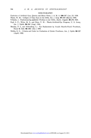 744               .    .    .   ARCHIVES       OF    OPHTHALMOLOGY

                                     BIBLIOGRAPHY
Explosion of Artificial Eyes, Queries and Minor Notes, J. A. M. A. 110:307 (Jan. 22) 1938.
Hayes, W. M.: Collapse of Glass Eyes in the Orbit, Am. J. Surg. 67:510 (March) 1945.
Urbanek, J.: Explosionartig geplatzter Prothese in der Orbit., Ztschr. Augenh. 53:270, 1924.
Erpf, S. F.; Wirtz, M. S., and Dietz, V. H.: Plastic-Artificial-Eye Program, U. S. Army,
    Am. J. Ophth. 29:984 (Aug.) 1946.
Murphy, P. I., and Schlossberg, L.: Eye Replacement by Acrylic Maxillo-Facial Prosthesis,
    Naval M. Bull. 43:1085 (Dec.) 1944.
Bethke, E. G.: Criteria and Guide for Evaluation of Ocular Prostheses, Am. J. Ophth. 35:527
    (April) 1952.




             Downloaded from www.archophthalmol.com at HINARI, on August 23, 2011
 