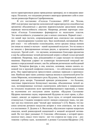 101
ности характеризовали ранее приведенные примеры), но и ожидание аван-
гарда. Полагаем, что тенденции речевого авангарда проявляют себя в спек-
таклях режиссера Кирилла Серебренникова.
В его постановке «Господа Головлевы» (МХТ им. Чехова,
2005 год) речевое мастерство исполнителей характеризуется способностью
органично объединяться с другими выразительными средствами актера,
порождая многослойность смыслов. Например, речевая партитура спек-
такля «Господа Головлевывы» формируется из нескольких пластов.
Эта многослойность угадывается уже в начале спектакля. Первый пласт –
это некий звук (кстати, сопровождающий весь спектакль) как основной
фон – звукоподражание гудению мух. Звук назойливый, неотрывный. Вто-
рой пласт – это собственно голосоведение, нечто среднее между пением
(но никак не пение) и нытьем – некий заунывный полуплач. Это не пение и
не вокализ с фиксированным нотным рядом, а органично рождающийся
полуплач. Третий слой – это звучание, возникающее благодаря предметам
и как бы добавляющее четкий ритмический штрих к общей голосо-речевой
симфонии. Например, звук, рождающийся от удара пальцем по пишущей
машинке. Персонаж ударяет по клавиатуре механической пишущей ма-
шинки в определенный момент, как бы добавляя ритмически необходимый
акцент. Четвертая фактура, и она, конечно, основная, можно сказать ос-
новной тон в звуковой симфонии спектакля, – это собственно сценическая
речь. Она характеризуется присутствием длинных периодов в произнесе-
нии. Наиболее ярко такие длинные периода явлены в сценической речи Ев-
гения Миронова, исполняющего роль Иудушки, Аллы Покровской, испол-
няющей роль матери. Указанный принцип речеведения – это большие,
текстовые (практически безпаузные) массивы, объединенные четкой це-
лью, мотивированные плотным сценическим действием и направленные
на тотальное подавление воли противоборствующего персонажа, а также
на подчинение его поступков своим задачам. «Иудушка Салтыкова-
Щедрина напоминал паука, мироновский Иудушка не сосет кровь, а убал-
тывает, доводит до нервного срыва, будто муха, от которой невозможно
отмахнуться. Сладким тенорком плетет липкую словесную ткань, где увя-
зает как под гипнозом даже “милый друг маменька”» [13]. Важно, что вы-
сокое качество речевого искусства актеров в этом спектакле, так же как
и в постановках Л. Додина и А. Васильева, обусловлено хорошо вскрытым
смыслом, ясной режиссерской концепцией и мощной актерской мотива-
цией. На этот факт указывает Л. Соколова: «Интонация, с которой произ-
носится текст, смысл этого текста – вот что ставится во главу угла – дос-
тижение глубины идеи, заложенной в романе Салтыкова-Щедрина» [14].
Copyright ОАО «ЦКБ «БИБКОМ» & ООО «Aгентство Kнига-Cервис»
 