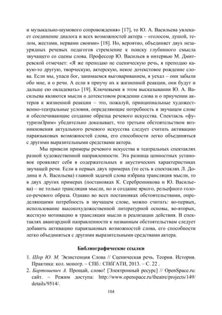 104
и музыкально-шумового сопровождения» [17], то Ю. А. Васильева увлека-
ет соединение диалога и всех возможностей актера – «голосом, душой, те-
лом, жестами, нервами своими» [18]. Но, вероятно, объединяет двух неза-
урядных речевых педагогов стремление к поиску глубинного смысла
звучащего со сцены слова. Профессор Ю. Васильев в интервью М. Дмит-
ревской отмечает: «Я же преподаю не сценическую речь, я преподаю ка-
кую-то другую, творческую, актерскую, некое дотекстовое рождение сло-
ва. Если мы, упаси бог, занимаемся выговариванием, я уехал – они забыли
обо мне, и о речи. А если я приучу их к жизненной реакции, они будут и
дальше ею овладевать» [19]. Ключевыми в этом высказывании Ю. А. Ва-
сильева являются мысли о дотекстовом рождении слова и о приучении ак-
теров к жизненной реакции – это, пожалуй, принципиальные художест-
венно-театральные условия, определяющие потребность в звучащем слове
и обеспечивающие создание образца речевого искусства. Спектакль «фу-
туризмЗрим» убедительно доказывает, что третьим обстоятельством воз-
никновения актуального речевого искусства следует считать активацию
параязыковых возможностей слова, его способности легко объединяться
с другими выразительными средствами актера.
Мы привели примеры речевого искусства в театральных спектаклях
разной художественной направленности. Эта разница ценностных устано-
вок проявляет себя в содержательных и акустических характеристиках
звучащей речи. Если в первых двух примерах (то есть в спектаклях Л. До-
дина и А. Васильева) главной задачей слова избрана трансляция мысли, то
в двух других примерах (постановках К. Серебренникова и Ю. Василье-
ва) – не только трансляция мысли, но и создание яркого, рельефного голо-
со-речевого образа. Однако во всех постановках обстоятельствами, опре-
деляющими потребность в звучащем слове, можно считать: во-первых,
использование высокохудожественной литературной основы, во-вторых,
жесткую мотивацию в трансляции мысли и реализации действия. В спек-
таклях авангардной направленности к названным обстоятельствам следует
добавить активацию параязыковых возможностей слова, его способности
легко объединяться с другими выразительными средствами актера.
Библиографические ссылки
1. Шор Ю. М. Экзистенция Слова // Сценическая речь. Теория. История.
Практика: кол. моногр. – СПб.: СПбГАТИ, 2013. – С. 22 .
2. Бартошевич А. Прощай, слово! [Электронный ресурс] // OpenSpace.ru:
сайт. – Режим доступа: http://www.openspace.ru/theatre/projects/149/
details/9514/.
Copyright ОАО «ЦКБ «БИБКОМ» & ООО «Aгентство Kнига-Cервис»
 