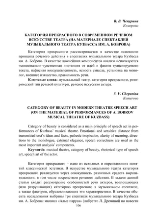 106
В. В. Чепурина
Кемерово
КАТЕГОРИЯ ПРЕКРАСНОГО В СОВРЕМЕННОМ РЕЧЕВОМ
ИСКУССТВЕ ТЕАТРА (НА МАТЕРИАЛЕ СПЕКТАКЛЕЙ
МУЗЫКАЛЬНОГО ТЕАТРА КУЗБАССА ИМ. А. БОБРОВА)
Категория прекрасного рассматривается в качестве основного
принципа речевого действия в спектаклях музыкального театра Кузбасса
им. А. Боброва. В качестве важнейших компонентов анализа используются
эмоционально-чувственная дистанция от идей и фактов транслируемого
текста, пафосная воодушевленность, ясность смысла, установка на моно-
лог, внешнее изящество, правильность речи.
Ключевые слова: музыкальный театр, категория прекрасного, рито-
рический тип речевой культуры, речевое искусство актера.
V. V. Chepurina
Kemerovo
CATEGORY OF BEAUTY IN MODERN THEATRE SPEECH ART
(ON THE MATERIAL OF PERFORMANCES OF A. BOBROV
MUSICAL THEATRE OF KUZBASS)
Category of beauty is considered as a main principle of speech act in per-
formances of Kuzbass’ musical theatre. Emotional and sensitive distance from
transmitted text’s ideas and facts, pathetic inspiration, clarity of meaning, direc-
tions to the monologue, external elegance, speech correctness are used as the
most important analysis’ components.
Keywords: musical theatre, category of beauty, rhetorical type of speech
art, speech art of the actor.
Категория прекрасного – одно из исходных и определяющих поня-
тий классической эстетики. В искусстве музыкального театра категория
прекрасного реализуется через совокупность различных средств вырази-
тельности, в том числе посредством речевого действия. В задачи данной
статьи входит рассмотрение особенностей речи актеров, воплощающих
(или разрушающих) категорию прекрасного в музыкальном спектакле,
а также факторов, обусловливающих эти характеристики. В качестве объ-
екта исследования выбраны три спектакля музыкального театра Кузбасса
им. А. Боброва: мюзикл «Алые паруса» (либретто Л. Дреминой по повести
Copyright ОАО «ЦКБ «БИБКОМ» & ООО «Aгентство Kнига-Cервис»
 