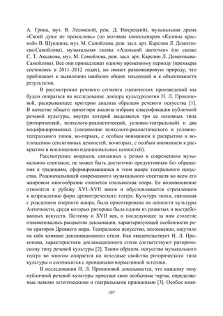 107
А. Грина, муз. В. Лесовской, реж. Д. Вихрецкий), музыкальная драма
«Своей душе не прекословь» (по мотивам киносценария «Калины крас-
ной» В. Шукшина, муз. М. Самойлова, реж. засл. арт. Карелии Л. Дементь-
ева-Самойлова), музыкальная сказка «Аленький цветочек» (по сказке
С. Т. Аксакова, муз. М. Самойлова, реж. засл. арт. Карелии Л. Дементьева-
Самойлова). Все они принадлежат одному временному периоду (премьеры
состоялись в 2011–2012 годах), но имеют разножанровую природу, что
приближает к выявлению наиболее общих тенденций и к объективности
результатов.
В рассмотрении речевого сегмента сценических произведений мы
будем опираться на исследование доктора культурологии Н. Л. Прокопо-
вой, раскрывающее критерии анализа образцов речевого искусства [1].
В качестве общего ориентира анализа избрана классификация публичной
речевой культуры, внутри которой выделяется три ее основных типа
(риторический, психолого-реалистический, условно-театральный) и два
модифицированных (соединение психолого-реалистического и условно-
театрального типов, во-первых, с особым вниманием к раскрытию и во-
площению сенситивных ценностей, во-вторых, с особым вниманием к рас-
крытию и воплощению идеациональных ценностей).
Рассмотрение вопросов, связанных с речью в современном музы-
кальном спектакле, не может быть достаточно продуктивным без обраще-
ния к традициям, сформировавшимся в этом жанре театрального искус-
ства. Родоначальницей современного музыкального спектакля во всем его
жанровом многообразии считается итальянская опера. Ее возникновение
относится к рубежу XVI–XVII веков и обусловливается стремлением
к возрождению форм древнегреческого театра. Культура эпохи, связанная
с рождением оперного жанра, была ориентирована на ценности культуры
Античности, среди которых риторика была одним из развитых и востребо-
ванных искусств. Поэтому и ХVII век, и последующее за ним столетие
ознаменовались расцветом декламации, характеризующей особенности ре-
чи ораторов Древнего мира. Театральное искусство, несомненно, ощутило
на себе влияние декламационного стиля. Как свидетельствует Н. Л. Про-
копова, характеристики декламационного стиля соответствуют риториче-
скому типу речевой культуры [2]. Таким образом, искусство музыкального
театра во многом опирается на исходные свойства риторического типа
культуры и соотносится с принципами нормативной эстетики.
В исследовании Н. Л. Прокоповой доказывается, что каждому типу
публичной речевой культуры присущи свои особенные черты, определяе-
мые некими эстетическими и театральными принципами [3]. Особое влия-
Copyright ОАО «ЦКБ «БИБКОМ» & ООО «Aгентство Kнига-Cервис»
 