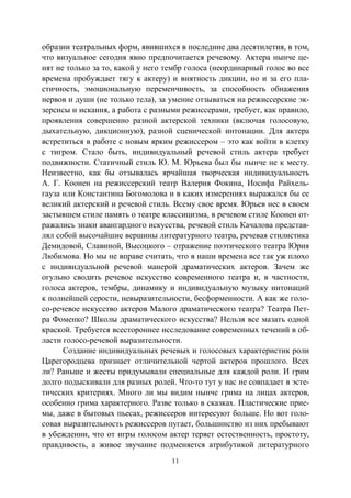 11
образии театральных форм, явившихся в последние два десятилетия, в том,
что визуальное сегодня явно предпочитается речевому. Актера нынче це-
нят не только за то, какой у него тембр голоса (неординарный голос во все
времена пробуждает тягу к актеру) и внятность дикции, но и за его пла-
стичность, эмоциональную переменчивость, за способность обнажения
нервов и души (не только тела), за умение отзываться на режиссерские эк-
зерсисы и искания, а работа с разными режиссерами, требует, как правило,
проявления совершенно разной актерской техники (включая голосовую,
дыхательную, дикционную), разной сценической интонации. Для актера
встретиться в работе с новым ярким режиссером – это как войти в клетку
с тигром. Стало быть, индивидуальный речевой стиль актера требует
подвижности. Статичный стиль Ю. М. Юрьева был бы нынче не к месту.
Неизвестно, как бы отзывалась ярчайшая творческая индивидуальность
А. Г. Коонен на режиссерский театр Валерия Фокина, Иосифа Райхель-
гауза или Константина Богомолова и в каких измерениях выражался бы ее
великий актерский и речевой стиль. Всему свое время. Юрьев нес в своем
застывшем стиле память о театре классицизма, в речевом стиле Коонен от-
ражались знаки авангардного искусства, речевой стиль Качалова представ-
лял собой высочайшие вершины литературного театра, речевая стилистика
Демидовой, Славиной, Высоцкого – отражение поэтического театра Юрия
Любимова. Но мы не вправе считать, что в наши времена все так уж плохо
с индивидуальной речевой манерой драматических актеров. Зачем же
огульно сводить речевое искусство современного театра и, в частности,
голоса актеров, тембры, динамику и индивидуальную музыку интонаций
к полнейшей серости, невыразительности, бесформенности. А как же голо-
со-речевое искусство актеров Малого драматического театра? Театра Пет-
ра Фоменко? Школы драматического искусства? Нельзя все мазать одной
краской. Требуется всестороннее исследование современных течений в об-
ласти голосо-речевой выразительности.
Создание индивидуальных речевых и голосовых характеристик роли
Царегородцева признает отличительной чертой актеров прошлого. Всех
ли? Раньше и жесты придумывали специальные для каждой роли. И грим
долго подыскивали для разных ролей. Что-то тут у нас не совпадает в эсте-
тических критериях. Много ли мы видим нынче грима на лицах актеров,
особенно грима характерного. Разве только в сказках. Пластические прие-
мы, даже в бытовых пьесах, режиссеров интересуют больше. Но вот голо-
совая выразительность режиссеров пугает, большинство из них пребывают
в убеждении, что от игры голосом актер теряет естественность, простоту,
правдивость, а живое звучание подменяется атрибутикой литературного
Copyright ОАО «ЦКБ «БИБКОМ» & ООО «Aгентство Kнига-Cервис»
 