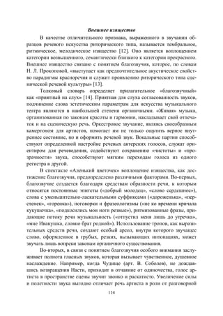 114
Внешнее изящество
В качестве отличительного признака, выраженного в звучании об-
разцов речевого искусства риторического типа, называется тембральное,
ритмическое, мелодическое изящество [12]. Оно является воплощением
категории возвышенного, семантически близкого к категории прекрасного.
Внешнее изящество связано с понятием благозвучия, которое, по словам
Н. Л. Прокоповой, «выступает как предпочтительное акустическое свойст-
во парадигмы красноречия и служит проявлению риторического типа сце-
нической речевой культуры» [13].
Толковый словарь определяет прилагательное «благозвучный»
как «приятный на слух» [14]. Приятная для слуха согласованность звуков,
подчинение слова эстетическим параметрам для искусства музыкального
театра являются в наибольшей степени органичными. «Живая» музыка,
организованная по законам красоты и гармонии, накладывает свой отпеча-
ток и на сценическую речь. Оркестровое звучание, являясь своеобразным
камертоном для артистов, помогает им не только ощутить верное внут-
реннее состояние, но и оформить речевой звук. Вокальные партии способ-
ствуют определенной настройке речевых актерских голосов, служат ори-
ентиром для речеведения, содействуют сохранению «чистоты» и «про-
зрачности» звука, способствуют мягким переходам голоса из одного
регистра в другой.
В спектакле «Аленький цветочек» воплощение изящества, как дос-
тижение благозвучия, предопределено различными факторами. Во-первых,
благозвучие создается благодаря средствам образности речи, к которым
относятся постоянные эпитеты («добрый молодец», «слово сердешное»),
слова с уменьшительно-ласкательными суффиксами («дороженька», «пер-
стенек», «горенка»), поговорки и фразеологизмы («не ко времени кричала
кукушечка», «подкосились мои ноги резвые»), ритмизованные фразы, при-
дающие потоку речи музыкальность («отпустил меня лишь до утречка»,
«мне Иванушка, словно брат родной»). Использование тропов, как вырази-
тельных средств речи, создают особый ареол, внутри которого звучащее
слово, оформленное в грубых, резких, вызывающих интонациях, может
звучать лишь вопреки законам органичного существования.
Во-вторых, в связи с понятием благозвучия особого внимания заслу-
живает полнота гласных звуков, которая вызывает чувственное, душевное
наслаждение. Например, когда Чудище (арт. В. Соболев), не дождав-
шись возвращения Насти, приходит в отчаяние от одиночества, голос ар-
тиста в пространстве сцены звучит звонко и раскатисто. Увеличение силы
и полетности звука выгодно отличает речь артиста в роли от разговорной
Copyright ОАО «ЦКБ «БИБКОМ» & ООО «Aгентство Kнига-Cервис»
 