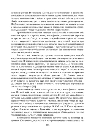 116
живаний зрителя. В спектакле «Своей душе не прекословь» к таким про-
никновенным сценам можно отнести эпизод в доме Байкаловых, где трога-
тельные воспоминания о войне и проявление нежной заботы родителей
Любы по отношению друг к другу никого не оставляют равнодушными.
Необходимые эмоциональные переживания возникают во многом в связи
с использованием низких сочных красок в соединении с высокими оберто-
нами, делающих голоса объемными, яркими, «бархатными».
Требованиям благозвучия отвечает использование в спектаклях тех-
нических средств – прежде всего, микрофонов, усиливающих звучание
актерских голосов. Следует отметить, что разборчивость речи, созданная
за счет умеренного темпоритма, сохранения дыхательной энергии при
произнесении окончаний фраз и слов, является заметной характеристикой
спектаклей Музыкального театра Кузбасса. Технические средства способ-
ствуют обеспечению необходимой слышимости без значительных энерге-
тических и голосовых затрат.
Вместе с тем, технические средства являются факторами, способ-
ствующими разрушению благозвучия, снижая достоверность сценических
характеров. В современном искусствоведении нередко встречаются ком-
ментарии этого «веяния времени». Так, исследователь М. М. Кизин ссыла-
ется на высказывание выдающегося мастера оперной сцены А. П. Иванова,
который «предсказал “протезирование певческого звука” в театрах и кон-
цертных залах, указывая на внехудожественность и исполнительскую под-
делку, суррогат творчества и обман зрителя» [15]. Схожее мнение
об использовании микрофонов артистами музыкального театра высказыва-
ет О. Штраус: «В результате всех этих технических ухищрений публика –
да, хорошо все слышит и внятно понимает. Но искренности переживания
это не способствует» [16].
В «Аленьком цветочке» используется два вида микрофонного звуча-
ния. Первый, собственно технический, как и во всех других спектаклях,
связан с усилением природных голосов актеров. Второй вид микрофонного
звучания выполняет художественную задачу. Он используется при вопло-
щении образа сказочного существа – Чудища. Изменение голоса до неуз-
наваемости с помощью специального технического устройства, усиление
резонанса природного голоса актера (арт. В. Соболев, К. Круглов) создает
эффект объемного звучания. Такое обострение характерности с помощью
технических средств представляется совершенно обоснованным, так как
указывает на необычность этого персонажа.
Исполнение в микрофон вокальных номеров также не вызывает не-
приятия. Как правило, музыкальный материал передает квинтэссенцию пе-
Copyright ОАО «ЦКБ «БИБКОМ» & ООО «Aгентство Kнига-Cервис»
 