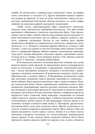 118
ошибку. В соответствии с нормами языка существуют только две формы
слова: «светлячок» и «светляк» [17]. Других синонимов никакое справоч-
ное издание не приводит. К тому же слово «светлячочек» совсем не соот-
ветствует требованиям благозвучия. Повтор согласного «ч» делает рифму
забавной, но несколько корявой, нескладной, «неуклюжей».
Тембр голоса, характеризующий образ сценического персонажа,
зачастую также противостоит требованию благозвучия. Этот факт можно
рассмотреть, обратившись к женскому сценическому образу. Уже в фольк-
лорных текстах образ главной героини повествования всегда наделялся та-
кими позитивными качествами, как ум, доброта, терпение, нежность, кро-
тость, смирение, сострадание. Исходя из этих свойств, речь героини
традиционно связывают со сдержанностью, мягкостью, плавностью, мело-
дичностью. А. С. Пушкин в описании царевны-Лебеди из «Сказки о царе
Салтане, о сыне его славном и могучем богатыре князе Гвидоне Салтано-
виче и о прекрасной Царевне Лебеди» выразил существенную характери-
стику речи, которая объединяет сказочных героинь, отвечающих идеалу:
«Сладку речь-то говорит, будто реченька журчит» [18]. Заметно созвучие
слов “речь” и “реченька”, имеющих общий корень.
В музыкальном спектакле «Аленький цветочек» младшая дочь купца
является именно такой героиней. Ее нравственная чистота подтверждается
всеми ее поступками и отношением к окружающим. Сценический персо-
наж – всегда претворение авторского материала в соответствии с режис-
серским и актерским толкованием. В музыкальном спектакле эта роль пре-
образована еще и автором либретто. В Кемеровском музыкальном театре
при некоторых изменениях сюжета функции персонажа не изменились –
своей любовью Настя рассеяла магические чары и помогла вернуть Чуди-
щу человеческий облик. Однако традиционные особенности речи отчасти
подверглись трансформации, акценты оказались несколько смещены. Мяг-
кие интонации в исполнении артистки Н. Артюховой не являются домини-
рующими в роли Насти. В сцене заточения героини в заморском царстве не
ощущается тоски. Сюжетная линия поведения, построенная на позиции
добра и кротости, нередко контрастирует с бойким поведением, активным
голосоведением, резким звуком. В ней превалируют полнота жизни и тот
оптимизм, которым отличается жанр сказки. С. Мухтарума, другая испол-
нительница Насти, ведет роль несколько мягче. Многие ее реплики, в ча-
стности, в момент искреннего проявления чувств («Ведь люблю я тебя, как
жениха желанного») звучат нежно и светло. Однако и в ее Насте иногда
заметными становятся интонации, не соответствующие традиционному
идеалу героини. В них слышны обиды капризного ребенка. Когда Насте
приходится принять решение прийти на выручку отцу, ее речь становится
Copyright ОАО «ЦКБ «БИБКОМ» & ООО «Aгентство Kнига-Cервис»
 