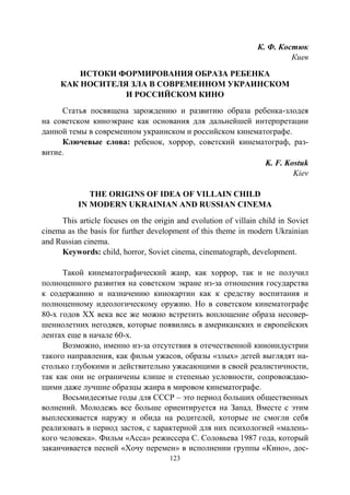 123
К. Ф. Костюк
Киев
ИСТОКИ ФОРМИРОВАНИЯ ОБРАЗА РЕБЕНКА
КАК НОСИТЕЛЯ ЗЛА В СОВРЕМЕННОМ УКРАИНСКОМ
И РОССИЙСКОМ КИНО
Статья посвящена зарождению и развитию образа ребенка-злодея
на советском киноэкране как основания для дальнейшей интерпретации
данной темы в современном украинском и российском кинематографе.
Ключевые слова: ребенок, хоррор, советский кинематограф, раз-
витие.
K. F. Kostuk
Kiеv
THE ORIGINS OF IDEA OF VILLAIN CHILD
IN MODERN UKRAINIAN AND RUSSIAN CINEMA
This article focuses on the origin and evolution of villain child in Soviet
cinema as the basis for further development of this theme in modern Ukrainian
and Russian cinema.
Keywords: child, horror, Soviet cinema, cinematograph, development.
Такой кинематографический жанр, как хоррор, так и не получил
полноценного развития на советском экране из-за отношения государства
к содержанию и назначению кинокартин как к средству воспитания и
полноценному идеологическому оружию. Но в советском кинематографе
80-х годов ХХ века все же можно встретить воплощение образа несовер-
шеннолетних негодяев, которые появились в американских и европейских
лентах еще в начале 60-х.
Возможно, именно из-за отсутствия в отечественной киноиндустрии
такого направления, как фильм ужасов, образы «злых» детей выглядят на-
столько глубокими и действительно ужасающими в своей реалистичности,
так как они не ограничены клише и степенью условности, сопровождаю-
щими даже лучшие образцы жанра в мировом кинематографе.
Восьмидесятые годы для СССР – это период больших общественных
волнений. Молодежь все больше ориентируется на Запад. Вместе с этим
выплескивается наружу и обида на родителей, которые не смогли себя
реализовать в период застоя, с характерной для них психологией «малень-
кого человека». Фильм «Асса» режиссера С. Соловьева 1987 года, который
заканчивается песней «Хочу перемен» в исполнении группы «Кино», дос-
Copyright ОАО «ЦКБ «БИБКОМ» & ООО «Aгентство Kнига-Cервис»
 