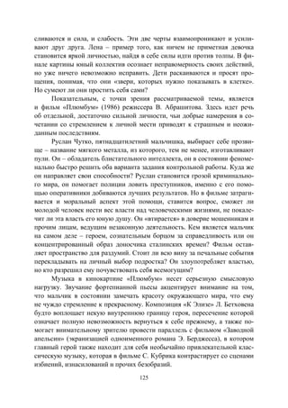 125
сливаются и сила, и слабость. Эти две черты взаимопроникают и усили-
вают друг друга. Лена – пример того, как ничем не приметная девочка
становится яркой личностью, найдя в себе силы идти против толпы. В фи-
нале картины юный коллектив осознает неправомерность своих действий,
но уже ничего невозможно исправить. Дети раскаиваются и просят про-
щения, понимая, что они «звери, которых нужно показывать в клетке».
Но сумеют ли они простить себя сами?
Показательным, с точки зрения рассматриваемой темы, является
и фильм «Плюмбум» (1986) режиссера В. Абрашитова. Здесь идет речь
об отдельной, достаточно сильной личности, чьи добрые намерения в со-
четании со стремлением к личной мести приводят к страшным и неожи-
данным последствиям.
Руслан Чутко, пятнадцатилетний мальчишка, выбирает себе прозви-
ще – название мягкого металла, из которого, тем не менее, изготавливают
пули. Он – обладатель блистательного интеллекта, он в состоянии феноме-
нально быстро решить оба варианта задания контрольной работы. Куда же
он направляет свои способности? Руслан становится грозой криминально-
го мира, он помогает полиции ловить преступников, именно с его помо-
щью оперативники добиваются лучших результатов. Но в фильме затраги-
вается и моральный аспект этой помощи, ставится вопрос, сможет ли
молодой человек нести вес власти над человеческими жизнями, не покале-
чит ли эта власть его юную душу. Он «втирается» в доверие мошенникам и
прочим лицам, ведущим незаконную деятельность. Кем является мальчик
на самом деле – героем, сознательным борцом за справедливость или он
концентрированный образ доносчика сталинских времен? Фильм остав-
ляет пространство для раздумий. Стоит ли всю вину за печальные события
перекладывать на личный выбор подростка? Он злоупотребляет властью,
но кто разрешил ему почувствовать себя всемогущим?
Музыка в кинокартине «Плюмбум» несет серьезную смысловую
нагрузку. Звучание фортепианной пьесы акцентирует внимание на том,
что мальчик в состоянии замечать красоту окружающего мира, что ему
не чуждо стремление к прекрасному. Композиция «К Элизе» Л. Бетховена
будто воплощает некую внутреннюю границу героя, пересечение которой
означает полную невозможность вернуться к себе прежнему, а также по-
могает внимательному зрителю провести параллель с фильмом «Заводной
апельсин» (экранизацией одноименного романа Э. Берджесса), в котором
главный герой также находит для себя необычайно привлекательной клас-
сическую музыку, которая в фильме С. Кубрика контрастирует со сценами
избиений, изнасилований и прочих безобразий.
Copyright ОАО «ЦКБ «БИБКОМ» & ООО «Aгентство Kнига-Cервис»
 