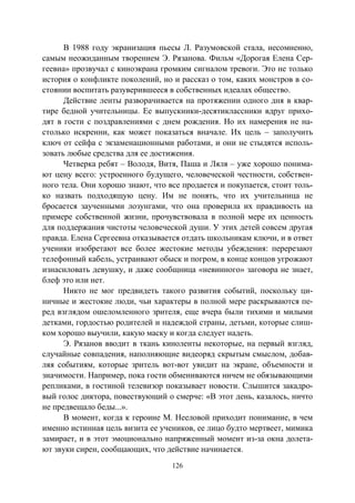 126
В 1988 году экранизация пьесы Л. Разумовской стала, несомненно,
самым неожиданным творением Э. Рязанова. Фильм «Дорогая Елена Сер-
геевна» прозвучал с киноэкрана громким сигналом тревоги. Это не только
история о конфликте поколений, но и рассказ о том, каких монстров в со-
стоянии воспитать разуверившееся в собственных идеалах общество.
Действие ленты разворачивается на протяжении одного дня в квар-
тире бедной учительницы. Ее выпускники-десятиклассники вдруг прихо-
дят в гости с поздравлениями с днем рождения. Но их намерения не на-
столько искренни, как может показаться вначале. Их цель – заполучить
ключ от сейфа с экзаменационными работами, и они не стыдятся исполь-
зовать любые средства для ее достижения.
Четверка ребят – Володя, Витя, Паша и Ляля – уже хорошо понима-
ют цену всего: устроенного будущего, человеческой честности, собствен-
ного тела. Они хорошо знают, что все продается и покупается, стоит толь-
ко назвать подходящую цену. Им не понять, что их учительница не
бросается заученными лозунгами, что она проверила их правдивость на
примере собственной жизни, прочувствовала в полной мере их ценность
для поддержания чистоты человеческой души. У этих детей совсем другая
правда. Елена Сергеевна отказывается отдать школьникам ключи, и в ответ
ученики изобретают все более жестокие методы убеждения: перерезают
телефонный кабель, устраивают обыск и погром, в конце концов угрожают
изнасиловать девушку, и даже сообщница «невинного» заговора не знает,
блеф это или нет.
Никто не мог предвидеть такого развития событий, поскольку ци-
ничные и жестокие люди, чьи характеры в полной мере раскрываются пе-
ред взглядом ошеломленного зрителя, еще вчера были тихими и милыми
детками, гордостью родителей и надеждой страны, детьми, которые слиш-
ком хорошо выучили, какую маску и когда следует надеть.
Э. Рязанов вводит в ткань киноленты некоторые, на первый взгляд,
случайные совпадения, наполняющие видеоряд скрытым смыслом, добав-
ляя событиям, которые зритель вот-вот увидит на экране, объемности и
значимости. Например, пока гости обмениваются ничем не обязывающими
репликами, в гостиной телевизор показывает новости. Слышится закадро-
вый голос диктора, повествующий о смерче: «В этот день, казалось, ничто
не предвещало беды...».
В момент, когда к героине М. Нееловой приходит понимание, в чем
именно истинная цель визита ее учеников, ее лицо будто мертвеет, мимика
замирает, и в этот эмоционально напряженный момент из-за окна долета-
ют звуки сирен, сообщающих, что действие начинается.
Copyright ОАО «ЦКБ «БИБКОМ» & ООО «Aгентство Kнига-Cервис»
 