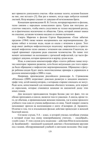 129
жет принести длительного счастья. «Как осеннее золото, ослепив блеском
на миг, оно истлеет» [5]. Как раз в момент, когда пара любуется осенней
листвой, Петр впервые слышит от девушки об исчезновении брата.
Концепция произведения Н. В. Гоголя, интерпретируемого в фильме,
тесно связана с народным осмыслением греха. Греха как поступка до-
статочно тяжелого, чтобы иметь следствием не только внутренний разлад,
но и фактическое исключение из общества. Греха, который лишает шанса
на спасение, оставляя человека наедине со своими мучениями.
Смерть Марички в фильме Сергея Параджанова «Тени забытых
предков» (1964) также можно воспринимать как жертвоприношение. Де-
вушка гибнет в потоках воды, падая со скалы с ягненком в руках. Этот
кадр имеет двойную мифологическую подоплеку: жертвенность в христи-
анской мифологии тесно связана с ягненком как символом Спасителя, ко-
торый принимает страдание ради спасения человечества. Но также этот
момент наталкивает на ассоциации с греческой мифологией, где часто фи-
гурирует девушка, которая приносится в жертву духам воды.
Итак, в советском кинематографе образ «злого» ребенка также полу-
чил некоторое экранное развитие, хотя более актуальным для этого перио-
да было обращение к мифологеме жертвоприношения. Обращение к фигу-
ре ребенка-злодея будет иметь многочисленные примеры в украинском и
русском кинематографе в 2000-х годах.
Например, произведение российского режиссера А. Стриженова
«Юленька» (2009) затрагивает довольно развитую в западном кинемато-
графе тему детей-манипуляторов, с которыми старшие совладать не могут.
Ради цели, непостижимой для понимания обычного человека, дети играют
со взрослыми, которые становятся пешками на шахматной доске этих
юных гениев.
Для молодого преподавателя Андрея Белова уже тот факт, что он
обязан преподавать в школе, является чем-то ужасным. А школа, кроме то-
го, не обычная, а провинциальная женская гимназия, где в конце прошлого
учебного года одна из учениц выбросилась из окна. Такой поворот сюжета
наталкивает зрителя на воспоминания о ленте «Саспирия» Д. Ардженто.
Отличие в том, что в итальянском фильме действие происходит в женской
балетной школе.
Согласно слухам, 5-А – класс, в которой училась погибшая ученица
и который отдан под опеку новоприбывшему учителю, – «недобрый»,
«злой» класс. У этих слухов есть подоплека – действия Юли (в исполнении
Д. Балабановой) – маленькой худенькой девочки с болезненными кругами
под глазами, обезоруживающей улыбкой и светлыми волосами. Она одер-
Copyright ОАО «ЦКБ «БИБКОМ» & ООО «Aгентство Kнига-Cервис»
 