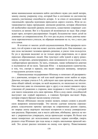 130
жима маниакальным желанием найти достойного мужа для своей матери,
замену своему умершему отцу, который был в состоянии по достоинству
оценить умственные способности дочери. А за отказ от исполнения этой
«маленькой» просьбы мужчинам приходится дорого платить. Юля не ос-
танавливается перед преградами: аномалия развития, которая обеспечила
ей необычайно высокий уровень интеллекта, существенно сокращает дли-
тельность ее жизни. Вот и о будущем ей волноваться не надо. Как утвер-
ждает врач, которого расспрашивает Андрей, большинство таких детей не
доживают до совершеннолетия. И в этот раз на роль отчима девочка наме-
тила харизматичного учителя, не обращая внимания на то, что у него уже
есть семья.
В отличие от многих детей-злоумышленников, Юля прекрасно осоз-
нает, что ей нужно и как она может достичь своей цели. Она понимает, ка-
кие силы заставляют человека принять решение, и умело этим пользуется.
Ее ум и эрудиция выделяет ее не только среди сверстников, но и среди
взрослых образованных людей. Она чувствует себя чужой в кругу ровес-
ников, остерегаясь демонстрировать свои возможности из-за страха стать
«лабораторным кроликом». Ее мать, очевидно, также побаивается девочки
и подчиняется ей во всем. Трагедия Юли – в вынужденном одиночестве,
в том, что, смотря в зеркало, она видит взрослую женщину, запертую
в тщедушном детском тельце.
Одноклассницы поддерживают Юленьку и помогают ей расправить-
ся с девочками, которые по той или иной причине хотят выйти из игры.
Девочки, которые учатся в 5-А, действуют как один организм, они объеди-
нены общей тайной, которая, по всей видимости, их нисколько не тяготит.
Они жестоки даже по отношению друг к другу и не имеют никакого пред-
ставления об уважении к старшим, явно подражая в этом Юле, у которой
для такого поведения есть свои причины. Юля в силу своих способностей
выступает как «серый кардинал», а главным бунтарем выглядит Кира,
которая открыто бросает вызов новому учителю.
Фильм «Юленька» вполне можно назвать новым словом в россий-
ском жанровом кинематографе. Это вполне удачная попытка спроеци-
ровать классические приемы триллера на современные реалии страны,
но творцы ленты жертвуют местным колоритом в пользу универсализа-
ции рассказа. Персонажи, как и место действия, обобщены, зритель не мо-
жет с уверенностью утверждать, когда происходит история. Из более или
менее конкретных дат использовано несколько: первое сентября, смерть
родного отца Юленьки три года назад и смерть школьницы прошлой вес-
ной. Это делает рассказ похожим на сказку или притчу. Повествование
Copyright ОАО «ЦКБ «БИБКОМ» & ООО «Aгентство Kнига-Cервис»
 