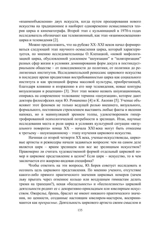 135
«взаимообъяснения» двух искусств, когда путем проецирования нового
искусства на традиционное и наоборот одновременно осмысливается тео-
рия цирка и кинематографа. Второй этап с кульминацией в 1970-х годах
исследователь обозначает как телевизионный, как этап «взаимоосвещения»
цирка и телевидения [2].
Можно предположить, что на рубеже XX–XXI веков начал формиро-
ваться следующий этап научного осмысления цирка, который характери-
зуется, по мнению исследовательницы О. Клепацкой, «новой мифологи-
зацией цирка, обусловленной усилением “шоуизации” и “шлягеризации”
разных сфер жизни в условиях доминирования форм досуга в постиндуст-
риальном обществе – от повседневности до политики, от политики до ре-
лигиозных институтов. Исследовательский ренессанс циркового искусства
в последнее время продиктован востребованностью цирка как социального
института и как зрелищной формы массовой культуры, приобретающей,
благодаря влиянию и вторжению в его мир телевидения, новые контуры
визуализации и рецепции» [3]. Этот этап можно назвать шоуизационным,
опираясь на современное толкование термина «шоуизация», которое дают
доктора философских наук Ю. Романенко [4] и К. Акопян [5]. Ученые объ-
ясняют этот феномен не только ведущей ролью внешнего, визуального,
формального, постоянным стремлением выставить любые факты и явления
напоказ, но и манипуляцией зрением толпы, удовлетворением гипер-
трофированной психологической потребности в зрелищах. Итак, научные
исследования места и роли цирка в условиях культурной ситуации «визу-
ального поворота» конца ХХ – начала XXI века могут быть отнесены
к третьему – шоуизационному – этапу изучения циркового искусства.
Начиная со второй четверти ХХ века, ученые-искусствоведы, цирко-
вые артисты и режиссеры начали задаваться вопросом: чем на самом деле
является цирк – ярким зрелищем или все же зрелищным искусством?
Правомерно ли считать художественной формой отдельный цирковой но-
мер и цирковое представление в целом? Если цирк – искусство, то в чем
заключается его жанрово-видовая специфика?
Чтобы ответить на эти вопросы, Ю. Борев советует исследовать и
осознать цель циркового представления. По мнению ученого, отсутствие
какого-либо прямого практического значения цирковых номеров (зачем
льву прыгать через огненное кольцо или воздушным гимнастам делать
трюки на трапеции?), некая «бесцельность» и «бесполезность» цирковой
деятельности роднит ее с декоративно-прикладным или ювелирным искус-
ством. Ожерелье, брошь, браслет не имеют никакого практического значе-
ния, но ценности, созданные настоящим ювелиром-мастером, восприни-
маются как прекрасные. Деятельность циркового артиста своим смыслом и
Copyright ОАО «ЦКБ «БИБКОМ» & ООО «Aгентство Kнига-Cервис»
 