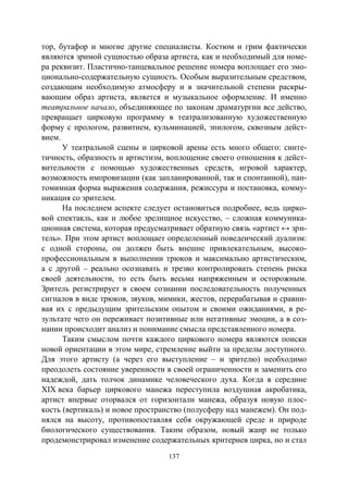 137
тор, бутафор и многие другие специалисты. Костюм и грим фактически
являются зримой сущностью образа артиста, как и необходимый для номе-
ра реквизит. Пластично-танцевальное решение номера воплощает его эмо-
ционально-содержательную сущность. Особым выразительным средством,
создающим необходимую атмосферу и в значительной степени раскры-
вающим образ артиста, является и музыкальное оформление. И именно
театральное начало, объединяющее по законам драматургии все действо,
превращает цирковую программу в театрализованную художественную
форму с прологом, развитием, кульминацией, эпилогом, сквозным дейст-
вием.
У театральной сцены и цирковой арены есть много общего: синте-
тичность, образность и артистизм, воплощение своего отношения к дейст-
вительности с помощью художественных средств, игровой характер,
возможность импровизации (как запланированной, так и спонтанной), пан-
томимная форма выражения содержания, режиссура и постановка, комму-
никация со зрителем.
На последнем аспекте следует остановиться подробнее, ведь цирко-
вой спектакль, как и любое зрелищное искусство, – сложная коммуника-
ционная система, которая предусматривает обратную связь «артист ↔ зри-
тель». При этом артист воплощает определенный поведенческий дуализм:
с одной стороны, он должен быть внешне привлекательным, высоко-
профессиональным в выполнении трюков и максимально артистическим,
а с другой – реально осознавать и трезво контролировать степень риска
своей деятельности, то есть быть весьма напряженным и осторожным.
Зритель регистрирует в своем сознании последовательность полученных
сигналов в виде трюков, звуков, мимики, жестов, перерабатывая и сравни-
вая их с предыдущим зрительским опытом и своими ожиданиями, в ре-
зультате чего он переживает позитивные или негативные эмоции, а в соз-
нании происходит анализ и понимание смысла представленного номера.
Таким смыслом почти каждого циркового номера являются поиски
новой ориентации в этом мире, стремление выйти за пределы доступного.
Для этого артисту (а через его выступление – и зрителю) необходимо
преодолеть состояние уверенности в своей ограниченности и заменить его
надеждой, дать толчок динамике человеческого духа. Когда в середине
XIX века барьер циркового манежа переступила воздушная акробатика,
артист впервые оторвался от горизонтали манежа, образуя новую плос-
кость (вертикаль) и новое пространство (полусферу над манежем). Он под-
нялся на высоту, противопоставляя себя окружающей среде и природе
биологического существования. Таким образом, новый жанр не только
продемонстрировал изменение содержательных критериев цирка, но и стал
Copyright ОАО «ЦКБ «БИБКОМ» & ООО «Aгентство Kнига-Cервис»
 