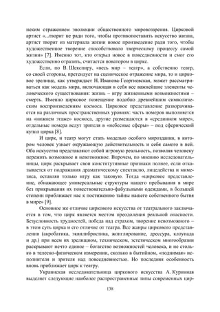 138
неким отражением эволюции общественного мировоззрения. Цирковой
артист «...творит не ради того, чтобы противопоставить искусство жизни,
артист творит из материала жизни новое произведение ради того, чтобы
художественное творение способствовало творческому процессу самой
жизни» [7]. Именно тот, кто открыл новое в повседневности и смог его
художественно отразить, считается новатором в цирке.
Если, по В. Шекспиру, «весь мир – театр», а собственно театр,
со своей стороны, претендует на сценическое отражение мира, то и цирко-
вое зрелище, как утверждает Н. Иванова-Георгиевская, может рассматри-
ваться как модель мира, включающая в себя все важнейшие элементы че-
ловеческого существования: жизнь – игру жизненными возможностями –
смерть. Именно цирковое помещение подобно древнейшим символиче-
ским воспроизведениям космоса. Цирковое представление разворачива-
ется на различных пространственных уровнях: часть номеров выполняется
на «нижнем этаже» космоса, другие размещаются в «срединном мире»,
отдельные номера ведут зрителя в «небесные сферы» – под сферический
купол цирка [8].
И цирк, и театр могут стать моделью особого мироздания, в кото-
ром человек узнает окружающую действительность и себя самого в ней.
Оба искусства представляют собой игровую реальность, позволяя человеку
пережить возможное и невозможное. Впрочем, по мнению исследователь-
ницы, цирк раскрывает свои конститутивные признаки полнее, если отка-
зывается от подражания драматическому спектаклю, лицедейства и миме-
зиса, оставляя только игру как таковую. Тогда «цирковое представле-
ние, обнажающее универсальные структуры нашего пребывания в мире
без прикрывания их повествовательно-фабульными одеждами, в большей
степени приближает нас к постижению тайны нашего собственного бытия
в мире» [9].
Основное же отличие циркового искусства от театрального заключа-
ется в том, что цирк является местом преодоления реальной опасности.
Безусловность трудностей, победа над страхом, творение невозможного –
в этом суть цирка и его отличие от театра. Все жанры циркового представ-
ления (акробатика, эквилибристика, жонглирование, дрессура, клоунада
и др.) при всем их зрелищном, техническом, эстетическом многообразии
раскрывают нечто единое – богатство возможностей человека, и не столь-
ко в телесно-физическом измерении, сколько в бытийном, «поднимая» ис-
полнителя и зрителя над повседневностью. Но последняя особенность
вновь приближает цирк к театру.
Украинская исследовательница циркового искусства А. Куринная
выделяет следующие наиболее распространенные типы современных цир-
Copyright ОАО «ЦКБ «БИБКОМ» & ООО «Aгентство Kнига-Cервис»
 