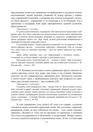 14
предлагаемые педагогом, направлены на пробуждение в студентах личных
воспоминаний, знаний, видений, узнаваний. И, между прочим, у первых
двух упражнений Сушковой, с которыми мне хочется познакомить читате-
ля, были предтечи – упражнения А. Н. Куницына и А. Н. Петровой. Это я
произношу в поддержку всей серии тренировочных заданий Сушковой.
Представляю их:
Упражнение 1. «Солнце»
Студенты расположились полукругом. Им предлагается представить себе
раннее утро. На линии горизонта еле видна розовая полоска света, предвестник
светила. Студенты рукой начинают движение по горизонту, сопровождая дви-
жение сонорным звуком «м». Звук тихий, долгий, рожденный воображением и
звучащий на середине диапазона голоса.
Следующий момент. Линия горизонта (сонорный «м» на середине). Появ-
ляется краешек светила – «солнечная горбушка», повышение тона на гласной
«а», затем спуск до середины звучания – уход на линию горизонта (на сонор-
ный «м»).
Далее добор дыхания, звук «м», переходящий в половину солнца, –
и гласный «а», но более яркий и звучный, а затем вновь спуск.
Последняя часть: полнозвучный «а» – солнце в зените. Звук полнозвуч-
ный на середине звучания, летящий, яркий, как сам летний день (Сушкова Т. М.
Еще раз про… голос, с. 54).
А. Н. Куницын использовал в своем упражнении пролет самолета по
линии горизонта, потом чуть выше, еще выше и над головой. Движение
самолета так же сопровождалось движением руки. Начиналось звучание
с тихого-тихого звука, с приближением самолета звук возрастал по дина-
мике, при удалении самолета – звук ослабевал [10].
Упражнение 2. «Я звезда»
Студенты стоят полукругом. Они – звезды. Свет от звезд теплый и холод-
ный, тусклый и яркий, далекий и близкий, мерцающий. Каждый студент пред-
ставляет какое именно сияние рождает его звезда. Возможно также холодное и
далекое сияние, изображаемое ровным монотонным звучанием на пониженных
нотах, а возможно – и теплый, близкий, ласковый, манящий свет (Сушкова Т. М.
Еще раз про… голос, с. 54–55).
В этом упражнении, хоть педагог об этом и не говорит, студентам
становится ведом истинный творческий покой. Нет суетливых движений,
расправлена спина, не надо заботиться об осанке – тело словно ощущает
вертикаль. Звучание от этого так же протекает по вертикали, и основной
тон голоса поддерживается и обертонами, и унтертонами. Можно сказать,
что тела студентов находятся в динамическом покое. И все это благодаря
Copyright ОАО «ЦКБ «БИБКОМ» & ООО «Aгентство Kнига-Cервис»
 