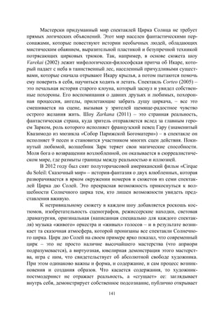141
Мастерски придуманный мир спектаклей Цирка Солнца не требует
прямых логических объяснений. Этот мир населен фантастическими пер-
сонажами, которые повествуют истории необычных людей, обладающих
мистическим обаянием, выразительной пластикой и безупречной техникой
потрясающих цирковых трюков. Так, например, в основе сюжета шоу
Varekai (2002) лежит мифологически-философская притча об Икаре, кото-
рый падает с неба в таинственный лес, населенный причудливыми сущест-
вами, которые сначала отрывают Икару крылья, а потом пытаются помочь
ему поверить в себя, научиться ходить и летать. Спектакль Corteo (2005) –
это печальная история старого клоуна, который заснул и увидел собствен-
ные похороны. Его воспоминания о давних друзьях и любимых, похорон-
ная процессия, ангелы, прилетающие забрать душу циркача, – все это
смешивается на сцене, вызывая у зрителей щемяще-радостное чувство
острого желания жить. Шоу Zarkana (2011) – это странная реальность,
фантастическая страна, куда зритель отправляется вслед за главным геро-
ем Зарком, роль которого исполняет французский певец Гару (знаменитый
Квазимодо из мюзикла «Собор Парижской Богоматери») – в спектакле он
исполняет 9 песен и становится участником многих сцен действия. Поки-
нутый любимой, волшебник Зарк теряет свои магические способности.
Моля бога о возвращении возлюбленной, он оказывается в сюрреалистиче-
ском мире, где размыты границы между реальностью и иллюзией.
В 2012 году был снят полуторачасовой американский фильм «Cirque
du Soleil: Сказочный мир» – история-фантазия о двух влюбленных, которая
разворачивается в ярком окружении номеров и сюжетов из семи спектак-
лей Цирка дю Солей. Это прекрасная возможность прикоснуться к вол-
шебности Солнечного цирка тем, кто лишен возможности увидеть пред-
ставления вживую.
К нетривиальному сюжету в каждом шоу добавляется роскошь кос-
тюмов, изобретательность сценографов, режиссерские находки, световая
драматургия, оригинальная (написанная специально для каждого спектак-
ля) музыка «живого» оркестра и «живых» голосов – и в результате возни-
кает та сказочная атмосфера, которой пронизаны все спектакли Солнечно-
го цирка. Цирк дю Солей на своем примере ярко показал, что современный
цирк – это не просто наличие высочайшего мастерства (что априори
подразумевается), а виртуозная, ювелирная демонстрация этого мастерст-
ва, игра с ним, что свидетельствует об абсолютной свободе художника.
При этом одинаково важны и форма, и содержание, и сам процесс возник-
новения и создания образов. Что касается содержания, то художник-
постмодернист не отражает реальность, а «сгущает» ее: заглядывает
внутрь себя, демонстрирует собственное подсознание, публично открывает
Copyright ОАО «ЦКБ «БИБКОМ» & ООО «Aгентство Kнига-Cервис»
 