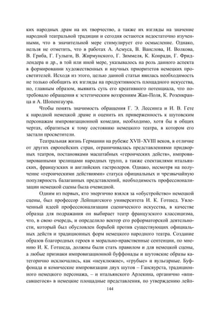 144
ких народных драм на их творчество, а также их взгляды на значение
народной театральной традиции и сегодня остаются недостаточно изучен-
ными, что в значительной мере стимулирует его осмысление. Однако,
нельзя не отметить, что в работах А. Асмуса, В. Ванслова, И. Волкова,
В. Гриба, Г. Гулыги, В. Жирмунского, Г. Зиммеля, К. Конради, Г. Фрид-
лендера и др., в той или иной мере, указывалось на роль данного аспекта
в формировании художественных и научных приоритетов немецких про-
светителей. Исходя из этого, целью данной статьи явилась необходимость
не только обобщить их взгляды на продуктивность площадного искусства,
но, главным образом, выявить суть его креативного потенциала, что по-
требовало обращения к эстетическим воззрениям Жан-Поля, К. Розенкран-
ца и А. Шопенгауэра.
Чтобы понять значимость обращения Г. Э. Лессинга и И. В. Гете
к народной немецкой драме и оценить их приверженность к шутовским
персонажам импровизационной комедии, необходимо, хотя бы в общих
чертах, обратиться к тому состоянию немецкого театра, в котором его
застали просветители.
Театральная жизнь Германии на рубеже ХVІІ–ХVІІІ веков, в отличие
от других европейских стран, ограничивалась представлениями придвор-
ных театров, постановками масштабных «героических действ», импрови-
зированными зрелищами народных трупп, а также спектаклями итальян-
ских, французских и английских гастролеров. Однако, несмотря на полу-
чение «героическими действиями» статуса официальных и чрезвычайную
популярность балаганных представлений, необходимость профессионали-
зации немецкой сцены была очевидной.
Одним из первых, кто энергично взялся за «обустройство» немецкой
сцены, был профессор Лейпцигского университета И. К. Готшед. Увле-
ченный идеей профессионализации сценического искусства, в качестве
образца для подражания он выбирает театр французского классицизма,
что, в свою очередь, и определило вектор его реформаторской деятельно-
сти, который был обусловлен борьбой против существующих официаль-
ных действ и традиционных форм немецкого народного театра. Создание
образов благородных героев и морально-нравственные сентенции, по мне-
нию И. К. Готшеда, должны были стать правилом и для немецкой сцены,
а любые признаки импровизационной буффонады и шутовские образы ка-
тегорично исключались, как «неуклюжие», «грубые» и вульгарные. Буф-
фонада и комические импровизации двух шутов – Гансвурста, традицион-
ного немецкого персонажа, – и итальянского Арлекина, органично «впи-
савшегося» в немецкие площадные представления, по утверждению лейп-
Copyright ОАО «ЦКБ «БИБКОМ» & ООО «Aгентство Kнига-Cервис»
 