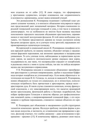 147
мом отдалила их от себя» [12]. В свою очередь, это сформировало
у крестьянина «упрямство», которое осмеивалось как «ограниченность
и неловкость» деревенщины, делает вывод немецкий ученый.
Эти размышления К. Розенкранца поднимают глубинный пласт ро-
дового сознания человека, а в контексте объяснения популярности народ-
ных представлений дают неоценимый материал. История становления го-
родской театральной культуры площадей и улиц, в том числе и немецкой,
демонстрирует, что ее особенности во многом были вызваны массовым
пополнением городского населения обедневшим крестьянством, скрывав-
шимся от жестокой эксплуатации феодалов. В этой связи необходимо учи-
тывать, что бывшие представители деревни не только составляли основу
бродячих актерских трупп, но и уличную толпу зрителей, окружавших им-
провизированную сценическую площадку.
Исторический и социальный анализ К. Розенкранца специфики исто-
ков народной грубости, по нашему мнению, объясняет интерес к традици-
онным фарсовым персонажам, как жизненно правдивым и несправедливо
униженным. То есть уличная толпа, наблюдавшая за перипетиями шутов-
ских героев, на каком-то несознательном уровне ощущала свои корни,
поддерживала их, как таких, что несправедливо страдают от оскорблений,
и радовалась вместе с ними в случае победы, так как эта победа восприни-
малась как заслуженная и справедливая.
У К. Розенкранца находим и «социальное объяснение» пренебреже-
ния аристократов к уличным импровизациям, грубая и неуклюжая буффо-
нада которых оскорбляла их утонченный вкус. Если вновь обратиться к эс-
тетическим взглядам И. К. Готшеда, то, исходя из выводов К. Розенкранца,
можно обнаружить не только его социальную, но и личностную, психоло-
гическую потребность быть причастным к аристократии, прежде всего –
аристократии духа. В таком случае становится понятным, почему француз-
ский классицизм, с его нивелированием всего, что касается ординарной
жизни простолюдина, физической работы и бытовых подробностей, был
избран профессором Готшедом в качестве образца для профессионализа-
ции немецкой сцены, а импровизированный площадной фарс, с его неук-
люжими и грубыми персонажами, становится главным объектом его кри-
тики.
К. Розенкранц дает объяснение и «вызреванию» сугубо структурных
элементов комических зрелищ. Исследуя проблему значения формы в раз-
ных видах искусства, в частности, ее «становление как превращение в дру-
гое», философ отмечает, что «любое движение – даже исчезновение и пре-
кращение – красиво» [13]. К комическому эффекту, развивает свою мысль
Copyright ОАО «ЦКБ «БИБКОМ» & ООО «Aгентство Kнига-Cервис»
 