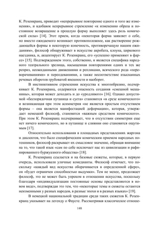 148
К. Розенкранц, приводит «непрерывное повторение одного и того же изме-
нения», и вдобавок непрерывное стремление «к изменению образа и по-
стоянное возвращение в прошлую форму выполняет здесь роль комиче-
ской силы» [14]. Этот прием, когда «некоторая форма заявляет о себе,
но вместо ожидаемого возникает противоположное, как растворение рож-
дающейся формы в некоторую конечность, противоречащую нашим ожи-
даниям», философ обнаруживает в искусстве акробата, клоуна, циркового
наездника, и, акцентирует К. Розенкранц, его «успешно применяют в фар-
се» [15]. Подтверждением этого, собственно, и является специфика народ-
ного театрального зрелища, насыщенная повторениями одних и тех же
реприз, неожиданными движениями и репликами, всяческого рода «пере-
ворачиваниями» и переодеваниями, а также несоответствие изысканных
речевых оборотов грубоватой внешности и наоборот.
В инстинктивном стремлении искусства к многообразию, подчер-
кивает К. Розенкранц, содержится опасность создания «смешной меша-
нины», которая может доходить и до «уродливого» [16]. Однако допусти-
мой «беспорядочная путаница и суета» становится «в срезе комического»
и возникающая при этом асимметрия «не является простым отсутствием
формы – она является манифестацией деформации», которая, утверж-
дает немецкий философ, становится «важным средством комического».
При этом К. Розенкранц подчеркивает, что в отсутствии симметрии еще
нет ничего комического, но в путанице и слиянии оно становится ощути-
мым [17].
Относительно использования в площадных представлениях жаргона
и диалектов, что было специфическим комическим приемом народных по-
тешников, философ раскрывает их смысловое значение, обращая внимание
на то, что такой язык «сам по себе исключает нас из цивилизации и рафи-
нированного буржуазного общества» [18].
К. Розенкранц ссылается и на базовые сюжеты, которые, в первую
очередь, использовали уличные комедианты. Философ отмечает, что по-
скольку «каждый вид искусства оборачивается в определенной сфере»,
он «будет ограничен способностью выдумки». Тем не менее, продолжает
философ, это не может быть упреком в отношении искусства, поскольку
благодаря «индивидуализации постоянные основы представляются в но-
вом виде», подтверждая это тем, что «некоторые темы и сюжеты остаются
неизменными у разных народов, в разные эпохи и в разных языках» [19].
В немецкой национальной традиции среди таких сюжетов К. Розен-
кранц указывает на легенду о Фаусте. Рассматривая классическое отноше-
Copyright ОАО «ЦКБ «БИБКОМ» & ООО «Aгентство Kнига-Cервис»
 
