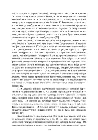 149
ние «господин – слуга», философ подчеркивает, что хотя отношение
господин – слуга «исчерпывает большую часть современных сюжетов
античной комедии», но и в последующие эпохи в западноевропейской
литературе и искусстве остается как базовое. К. Розенкранц утверждает,
что «в этом разнообразии остается постоянным лишь схожесть предпосы-
лок, которые вытекают из общего характера ситуации. Поэтому господа,
как и их слуги, имеют определенную схожесть, но в этой схожести их ин-
дивидуальность будет постоянно отличаться, и в этом будет заключаться
оригинальность творческого воображения» [20].
Действительно, сведения о народных инсценировках сюжета о док-
торе Фаусте в Германии восходят еще к эпохе Средневековья. Интересен
тот факт, что начиная с 1738 года, в качестве постоянных спутников Фау-
ста, в разыгрывание этого сюжета включается фигура неуклюжего про-
стака Гансвурста, а с 1749 года – Арлекина [21]. При этом необходимо от-
метить, что присутствие Гансвурста было не просто комической состав-
ляющей сценических зрелищ, – этот персонаж был избран спонтанной
фантазией организаторов театральных представлений как «дублер» маги-
ческих деяний Фауста и повторял все действия ученого-мага. Здесь умест-
но сослаться на высказывание А. Шопенгауэра, который, сравнивая «сис-
тему нравственного учения» И. Г. Фихте с философией И. Канта, замечал,
что «как в старой немецкой кукольной комедии к царю или какому-нибудь
другому герою всегда присоединяли Гансвурста, который все, что герой
скажет или сделает, повторял потом на свой манер и с преувеличением,
так позади великого Канта стоит автор наукословия, вернее, наукопусто-
словия» [22].
Г. Э. Лессинг, активно выступивший «адвокатом» народных персо-
нажей и осмеявший воззвания И. К. Готшеда «офранцузить» немецкий те-
атр, считал, что народные сюжеты о докторе Фаусте содержали множество
сцен, «которые могли быть под силу только шекспировскому гению» [23].
Более того, Г. Э. Лессинг сам начинает работу над пьесой «Фауст», от ко-
торой, к сожалению, остались только пролог и часть первого действия.
Тем не менее, именно Г. Э. Лессинг вводит эту легенду в немецкую клас-
сическую драматургию, интерпретируя ее, как и Гете, как «трагедию
знания» [24].
Креативный потенциал шутовских образов на протяжении всей жиз-
ни оставался одним из приоритетов и для И. В. Гете. Он прошел через
юношеское увлечение площадной масленичной комикой Ганса Сакса [25],
результатом которого стали его так называемые «ганс-саксовские» произ-
Copyright ОАО «ЦКБ «БИБКОМ» & ООО «Aгентство Kнига-Cервис»
 