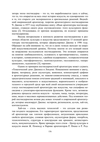 156
зитора эпохи постмодерна – это то, что вырабатывается здесь и сейчас,
это то, что опирается на весь опыт истории искусств, но одновременно это
и то, что открыто для экспериментов и оригинальных решений. Видней-
ший американский архитектор, теоретик архитектурного постмодернизма
Ч. Дженкс в 1977 году опубликовал книгу «Язык архитектуры постмодер-
низма», ставшую своего рода «путеводителем» этого культурного фено-
мена [2]. Отталкиваясь от критики модернизма, он излагает принципы
постмодернизма.
Весьма интересными в контексте развития постмодернизма в раз-
личных областях культуры и искусства представляются 13 позиций архи-
тектуры постмодернизма, которые сформулировал Дженкс в 1996 году.
Обращает на себя внимание то, что он в своих тезисах выходит на широ-
кий искусствоведческий уровень. Поэтому многие из его позиций взяли
на вооружение исследователи постмодернизма. Эти позиции опираются
на понятия «амбивалентность, «сложность и противоречивость», «память
и история», «символичность», «двойное кодирование», «плюралистическая
культура», «метафоричность», «контекстуализм», «коллажность», «неора-
ционализм», «адхокизм» [3], «ирония».
Одним из примеров постмодернистской архитектуры может служить
«Тематический дом» Дженкса в Лондоне. Повышенное внимание к цвету,
форме, материалу, роли скульптуры, живописи, компьютерной графики
в архитектурных решениях, их знаково-символическому смыслу, а также
градостроительные поиски сочетания традиций и инноваций, локального и
массового, естественного и искусственного, выразительного и изобрази-
тельного в городской среде при всей своей неоднозначности утверждают
статус постмодернистской архитектуры как искусства, чья специфика не-
сводима к утилитарно-прагматическим функциям. Кроме того, активизи-
ровались процессы синтеза искусств – музыки, танца, театра, литературы,
кино, видео в массовых карнавализованных действиях. Под влиянием тео-
рий постмодернизма возник ряд новых течений в современной архитекту-
ре, которые анализирует Дженкс: историзм, регионализм, ад-хок, хай-тек,
контекстуализм.
Хай-тек – стиль высоких технологий – это сегодня пик разви-
тия позднего модернизма. Его характеризуют прагматизм, представление
об архитекторе как элитном профессионале, актуализация прикладных
свойств архитектуры, сложная простота, скульптурная форма, гипербола,
технологичность, структура и конструкция как орнамент, антиисторич-
ность, монументальность. Яркие примеры этого стиля – Центр культуры и
искусств имени Ж. Помпиду в Париже архитекторов Р. Пиано и Р. Род-
Copyright ОАО «ЦКБ «БИБКОМ» & ООО «Aгентство Kнига-Cервис»
 