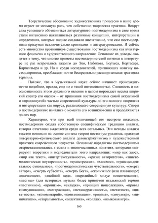 160
Теоретическое обоснование художественных процессов в наше вре-
мя играет не меньшую роль, чем собственно творческая практика. Вокруг
едва успевшего обозначиться литературного постмодернизма в свое время
стали интенсивно накапливаться различные концепции, интерпретации и
определения, которые подчас создавали впечатление, что сам постмодер-
низм придуман исключительно критиками и литературоведами. И сейчас
есть множество противников существования постмодернизма как культур-
ного феномена и художественного направления. Основные их доводы сво-
дятся к тому, что многие приметы постмодернистской поэтики в литерату-
ре не раз встречались задолго до Эко, Набокова, Борхеса, Кортасара,
Карпентьера и др. Но и среди исследователей, признающих новизну по-
стмодернизма, преобладает почти беспредельно расширительная трактовка
термина.
Похоже, что в музыкальной науке сейчас начинает происходить
нечто подобное, правда, еще не с такой интенсивностью. Сложность и не-
однозначность этого духовного явления в целом порождает весьма широ-
кий спектр его оценок – от признания постмодернизма самой актуальной
и «продвинутой» частью современной культуры до его полного неприятия
и интерпретации как вируса, разлагающего современную культуру. Споры
о постмодернизме начались с момента его возникновения и продолжаются
до сих пор.
Характерно, что при всей отличающей его пестроте подходов,
постмодернизм создал собственную специфическую традицию анализа,
которая отчетливо выделяется среди всех остальных. Эти методы анализа
текстов возникли на основе синтеза теории постструктурализма, практики
литературно-критического анализа деконструктивизма и художественной
практики современного искусства. Основные парадигмы постмодернизма
откристаллизовались в емких и многочисленных понятиях, которыми опе-
рируют теоретики и исследователи этого направления: «мир как хаос»,
«мир как текст», «интертекстуальность», «кризис авторитетов», «эписте-
мологическая неуверенность», «трансгрессия», «хаосмос», «трансценден-
тальное означаемое», «постмодернистическая чувствительность», «смерть
автора», «смерть субъекта», «смерть Бога», «скользящее (или плавающее)
означающее», «двойной код», «пародийный модус повествования»,
«пастиш» (для историков музыки более привычен итальянский термин
«пастиччио»), «иронизм», «складка», «принцип нонселекции», «провал
коммуникации», «метарассказ», «метанарративность», «метатекст», «ци-
татность», «комментарий», «контаминация», «ризома», «симулякр», «ми-
нимализм», «сакральность», «эклектика», «коллаж», «языковая игра».
Copyright ОАО «ЦКБ «БИБКОМ» & ООО «Aгентство Kнига-Cервис»
 