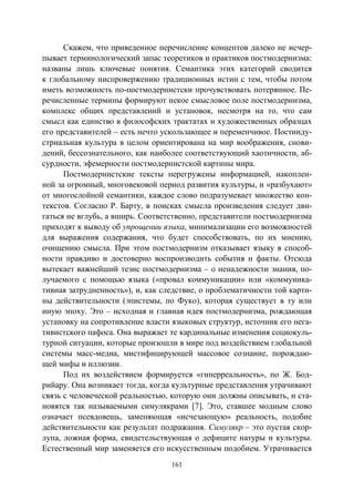 161
Скажем, что приведенное перечисление концептов далеко не исчер-
пывает терминологический запас теоретиков и практиков постмодернизма:
названы лишь ключевые понятия. Семантика этих категорий сводится
к глобальному ниспровержению традиционных истин с тем, чтобы потом
иметь возможность по-постмодернистски прочувствовать потерянное. Пе-
речисленные термины формируют некое смысловое поле постмодернизма,
комплекс общих представлений и установок, несмотря на то, что сам
смысл как единство в философских трактатах и художественных образцах
его представителей – есть нечто ускользающее и переменчивое. Постинду-
стриальная культура в целом ориентирована на мир воображения, снови-
дений, бессознательного, как наиболее соответствующий хаотичности, аб-
сурдности, эфемерности постмодернистской картины мира.
Постмодернистские тексты перегружены информацией, накоплен-
ной за огромный, многовековой период развития культуры, и «разбухают»
от многослойной семантики, каждое слово подразумевает множество кон-
текстов. Согласно Р. Барту, в поисках смысла произведения следует дви-
гаться не вглубь, а вширь. Соответственно, представители постмодернизма
приходят к выводу об упрощении языка, минимализации его возможностей
для выражения содержания, что будет способствовать, по их мнению,
очищению смысла. При этом постмодернизм отказывает языку в способ-
ности правдиво и достоверно воспроизводить события и факты. Отсюда
вытекает важнейший тезис постмодернизма – о ненадежности знания, по-
лучаемого с помощью языка («провал коммуникации» или «коммуника-
тивная затрудненность»), и, как следствие, о проблематичности той карти-
ны действительности (эпистемы, по Фуко), которая существует в ту или
иную эпоху. Это – исходная и главная идея постмодернизма, рождающая
установку на сопротивление власти языковых структур, источник его нега-
тивистского пафоса. Она выражает те кардинальные изменения социокуль-
турной ситуации, которые произошли в мире под воздействием глобальной
системы масс-медиа, мистифицирующей массовое сознание, порождаю-
щей мифы и иллюзии.
Под их воздействием формируется «гиперреальность», по Ж. Бод-
рийару. Она возникает тогда, когда культурные представления утрачивают
связь с человеческой реальностью, которую они должны описывать, и ста-
новятся так называемыми симулякрами [7]. Это, ставшее модным слово
означает псевдовещь, заменяющая «исчезающую» реальность, подобие
действительности как результат подражания. Симулякр – это пустая скор-
лупа, ложная форма, свидетельствующая о дефиците натуры и культуры.
Естественный мир заменяется его искусственным подобием. Утрачивается
Copyright ОАО «ЦКБ «БИБКОМ» & ООО «Aгентство Kнига-Cервис»
 