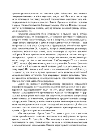 162
принцип реальности вещи, его заменяет проект (хеппенинг, инсталляция,
саморазрушающееся и концептуальное искусство). Да и сам постмодер-
низм родственен симулякру внешней сделанностью, поверхностным кон-
струированием, неопределенностью. Таким образом, отношения человека
с миром трансформируются фундаментальным образом. В мире, где доми-
нируют искусственные модели, уже не делается различий между «слова-
ми» и «вещами» [8].
Категория симулякра эхом откликается в музыке, как в опусах,
демонстрирующих ее иллюзорность, ее подобие, внутреннее содержание
которого стерто или отсутствует, так и в конкретных сочинениях, где за-
мысел автора апеллирует к самому постмодернистскому термину. Таков
инструментальный цикл «Симулякры» французского композитора грече-
ского происхождения Ж. Апергиза, который разрабатывает уникальную
концепцию музыкального языка, тесно связанную со звуками человече-
ской речи. В этом произведении явственно ощущается попытка «симуля-
ции» речевого процесса, однако ни конкретные фонемы, ни их связные ря-
ды не говорят о смысле высказывания. В «Симулякре» IV для кларнета
(1995) слышны эффекты многозвучных аккордов и бисбилиандо (извлече-
ния одной и той же высоты разной аппликатурой, что дает различную ок-
раску звука). Но главное в этой пьесе – это заполняющий все собой воздух.
Источник звуков речи и музыки принимает здесь качество первозданной
материи, носителя «нулевого» (или стершегося) смысла симулякра. Расхо-
жее сравнение симулякра с «мыльным пузырем» приобретает здесь, таким
образом, значение метафоры или символа.
Одним из наиболее распространенных принципов определения
специфики искусства постмодернизма является подход к нему как к свое-
образному художественному коду, то есть своду правил организации
«текста» художественного произведения. Однако постмодернизм с фор-
мальной точки зрения выступает как искусство, сознательно отвергающее
всякие правила и ограничения, выработанные предшествующей культур-
ной традицией. Поэтому в качестве основополагающего принципа органи-
зации постмодернистского текста голландский исследователь Д. Фоккема
называет понятие нонселекции, которое означает противоречивость, дис-
кретность, фрагментарность повествования.
«Постмодерновые образы “стоят” в глазах и ушах как остаточные
следы преизбыточного давления идеологии или информации на органы
чувств, – писал М. Эпштейн. – Мы запасаемся этими впечатлениями и
складываем их в наши органы восприятия, но не в состоянии их осмыслить
и целенаправленно использовать. Отсюда характерный эклектизм постмо-
Copyright ОАО «ЦКБ «БИБКОМ» & ООО «Aгентство Kнига-Cервис»
 